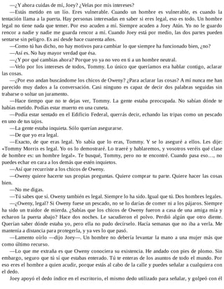 —¿Y ahora cuidas de mí, Joey? ¿Velas por mis intereses?
—Estás metido en un lío. Eres vulnerable. Cuando un hombre es vulnerable, es cuando la
tentación llama a la puerta. Hay personas interesadas en saber si eres legal, eso es todo. Un hombre
legal no tiene nada que temer. Por eso acuden a mí. Siempre acuden a Joey Atún. Yo no le guardo
rencor a nadie y nadie me guarda rencor a mí. Cuando Joey está por medio, las dos partes pueden
sentarse sin peligro. Es así desde hace cuarenta años.
—Como tú has dicho, no hay motivos para cambiar lo que siempre ha funcionado bien, ¿no?
—Así es. No hay mayor verdad que ésa.
—¿Y por qué cambias ahora? Porque yo ya no veo en ti a un hombre neutral.
—Velo por los intereses de todos, Tommy. Lo único que queríamos era hablar contigo, aclarar
las cosas.
—¿Por eso andan buscándome los chicos de Oweny? ¿Para aclarar las cosas? A mí nunca me han
parecido muy dados a la conversación. Casi ninguno es capaz de decir dos palabras seguidas sin
trabarse o soltar un juramento.
—Hace tiempo que no te dejas ver, Tommy. La gente estaba preocupada. No sabían dónde te
habías metido. Podías estar muerto en una cuneta.
—Podía estar sentado en el Edificio Federal, querrás decir, echando las tripas como un pescado
en uno de tus tajos.
—La gente estaba inquieta. Sólo querían asegurarse.
—De que yo era legal.
—Exacto, de que eras legal. Yo sabía que lo eras, Tommy. Y se lo aseguré a ellos. Les dije:
«Tommy Morris es legal. Yo os lo demostraré. Lo traeré y hablaremos, y vosotros veréis qué clase
de hombre es: un hombre legal». Te busqué, Tommy, pero no te encontré. Cuando pasa eso…, no
puedes echar en cara a los demás que estén inquietos.
—Así que recurriste a los chicos de Oweny.
—Oweny quiere hacerte sus propias preguntas. Quiere comprar tu parte. Quiere hacer las cosas
bien.
—No me digas.
—Tú sabes que sí. Oweny también es legal. Siempre lo ha sido. Igual que tú. Dos hombres legales.
—¿Oweny, legal? Si Oweny fuese un pescado, no se lo darías de comer ni a los pájaros. Siempre
ha sido un traidor de mierda. ¿Sabías que los chicos de Oweny fueron a casa de una amiga mía y
echaron la puerta abajo? Hace dos noches. Le sacudieron el polvo. Perdió algún que otro diente.
Querían saber dónde estaba yo, pero ella no pudo decírselo. Hacía semanas que no iba a verla. Me
mantenía a distancia para protegerla, y ya ves lo que pasó.
—Lamento oírlo —dijo Joey—. Un hombre no debería levantar la mano a una mujer más que
como último recurso.
—Lo que me extraña es que Oweny conociera su existencia. He andado con pies de plomo. Sin
embargo, seguro que tú sí que estabas enterado. Tú te enteras de los asuntos de todo el mundo. Por
eso eres el hombre a quien acudir, porque estás al cabo de la calle y puedes señalar a cualquiera con
el dedo.
Joey apoyó el dedo índice en el escritorio, el mismo dedo utilizado para señalar, y golpeó con él
 