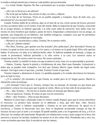 la madera enérgicamente para remarcar cada palabra que pronunciaba.
—La. Gente. Estaba. Inquieta. No ibas a presentarte por tu propia voluntad. Había que obligarte a
venir.
—¿Por eso se llevaron a mi sobrina?
—No sé de qué me hablas. Eso mismo le dije a tu chico, a Martin.
—Es la hija de mi hermana. Viven en un pueblo pequeño y tranquilo, lejos de todo esto. ¿La
encontraste tú? ¿La encontró Oweny?
Cuando Tommy habló de su sobrina, algo en el tono de su voz, cierto asomo de locura, provocó
en Joey un intenso dolor en el vientre, fruto del miedo. Daba la impresión de que Tommy, consciente
de su aciago destino, se hubiese agarrado a la niña como tabla de salvación. Joey había visto eso
mismo en otros hombres que estaban a punto de morir. Empezaban a obsesionarse con un amigo, un
pariente, una fotografía en un billetero, una medalla milagrosa, cualquier cosa que les permitiera
mantener a raya la realidad que se avecinaba.
—Nosotros no secuestramos a niñas, Tommy. No es nuestro estilo.
—¿Ah, no? ¿Desde cuándo?
—Por Dios, Tommy, ¿por quiénes nos has tomado? ¿Por pederastas? ¿Por desviados? Oweny no
la tiene. La gente no hace esas cosas, no a los suyos; o al menos no la gente legal. Ellos sólo querían
hablar. Si tuvieran a la niña, te lo habrían hecho saber. Te habrían mandado un mensaje, y luego, en
cuanto te presentaras, habrían permitido a la niña volver a su casa. Los nuestros nunca se
comportarían así. No somos como los rusos. No somos animales.
Tommy asintió. Le tembló la mano con que sostenía el arma. Joey vio su oportunidad y presionó.
—Vamos, Tommy. Aparta la pistola y olvidémonos de esto. Haré unas llamadas. Comunicaré a
todos que ya pueden estar tranquilos. Les diré que Tommy Morris sigue siendo tan legal como
siempre. Tan legal como el que más, ¿verdad, Tommy? Como el que más.
Tommy empezó a abotonarse el mono. Le quedaba pequeño y le costaba abrocharse los botones,
pero no bajó la vista.
—¿Y la reunión? ¿El encuentro al que Oweny no acudió pero tú sí? Según parece, Martin lo
interpretó como un mensaje.
—¿Un mensaje? Claro que sí, Tommy, siempre hay un mensaje. El mensaje era que tienes que
presentarte y aclarar las cosas para que la gente se calme. Ahora ya lo has oído de mi propia boca.
—No —dijo Tommy—. No fue ése ni mucho menos el mensaje que Martin captó.
—Pues se equivocó, Tommy. Yo estoy en paz con mi conciencia.
—Bien —dijo Tommy—. Pues en paz descanses.
Mantuvo el arma baja y afianzada contra el vientre cuando disparó, para que el mono absorbiese
el retroceso. La primera bala alcanzó en el abdomen a Joey, que sólo dijo: «Ah». Parecía
decepcionado, como si hubiese sorprendido a Tommy en un acto indecoroso. Se apoyó en el
escritorio, y Tommy le descerrajó otro tiro. Joey se desplomó arrastrando consigo un fajo de
facturas. Su taza cayó al suelo y se rompió. Él quedó tendido junto a los fragmentos de loza, y el té se
filtró por las rendijas del entarimado. Respiraba con inhalaciones cortas y tenía sangre en la boca. Sin
atreverse a tocarse las heridas, mantenía las manos en el aire sobre ellas. Pestañeaba una y otra vez,
como un hombre que teme fijar la mirada en una luz intensa.
 