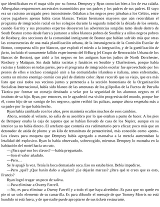 que identificaban en el mapa sólo por su forma. Dempsey y Ryan conocían bien a los de esa calaña.
Albergaban resquemores ancestrales transmitidos por sus padres y los padres de sus padres. El suyo
era un racismo arraigado pero inconsistente. Odiaban a los negros pero jaleaban a los Celtics, entre
cuyos jugadores apenas había caras blancas. Tenían hermanos mayores que aún recordaban el
programa de integración racial en los colegios durante la segunda mitad de la década de los setenta,
cuando Garrity y sus presuntos expertos desoyeron las advertencias surgidas tanto desde dentro de
South Boston como desde fuera y juntaron a niños blancos pobres de Southie y a niños negros pobres
de Roxbury, dos secciones de la comunidad inmigrante de Boston que habían sufrido más que otras
las consecuencias de una mala planificación urbana, de la intransigencia de la Comisión Escolar de
Boston, compuesta sólo por blancos, que explotó el miedo a la integración, y de la guetificación de
facto, incluido el sumamente fallido experimento del B-Burg (el Grupo de Renovación Urbana de los
Bancos de Boston), que aisló a los negros en los antiguos barrios judíos de North Dorchester,
Roxbury y Mattapan. Sin duda había racistas y fanáticos en Southie y Charlestown, porque había
racistas y fanáticos en todas partes, pero el programa de integración escolar fue aprovechado por los
peores de ellos e incluso consiguió unir a las comunidades irlandesa e italiana, antes enfrentadas,
contra un mismo enemigo común con piel de distinto color. Ryan recordó que su viejo, que era más
listo que casi todos sus vecinos juntos y pertenecía a la sección bostoniana de la Organización
Socialista Internacional, había sido blanco de las amenazas de los gilipollas de la Fuerza de Patrulla
Táctica por formar un consejo destinado a velar por la seguridad de los alumnos negros en el
instituto de su hijo. Ryan, por entonces, no le agradeció esa visión progresista del mundo, porque fue
él, como hijo de un «amigo de los negros», quien recibió las palizas, aunque ahora respetaba más a
su padre por lo que había hecho.
Ryan había cambiado con los años, pero mantenía ocultos muchos de esos cambios.
Ahora, sentado al volante, no salía de su asombro por lo que estaban a punto de hacer. A los pies
de Dempsey estaba la caja de zapatos que se habían llevado de casa de los Napier, aunque en su
interior ya no había dinero. El artefacto que contenía era rudimentario pero eficaz: poco más que un
detonador de azida de plomo y un kilo de tetranitrato de pentaeritritol, más conocido como «pent».
Los clavos para moqueta que Dempsey había agregado a mansalva a la mezcla aumentaban la
letalidad del explosivo. Ryan lo había observado, sobrecogido, mientras Dempsey lo montaba en la
habitación del motel hacía un rato.
—¿Para qué son los clavos? —había preguntado.
—Son el valor añadido.
—Pero…
Se le apagó la voz. Tenía la boca demasiado seca. Eso no estaba bien. Debía impedirse.
—Pero ¿qué? ¿Que harán daño a alguien? ¿Le dejarán marcas? ¿Para qué te crees que es esto,
Francis?
Ryan logró tragar un poco de saliva.
—Para eliminar a Oweny Farrell.
—No, es para eliminar a Oweny Farrell y a todo el que haya alrededor. Es para que no quede en
pie ni un solo elemento de su camarilla. Es para difundir el mensaje de que Tommy Morris no está
hundido ni está fuera, y de que nadie puede apropiarse de sus tickets restaurante.
 