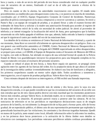 hora y cuarto, o más de un tercio del periodo de tres horas considerado vital en cualquier posible
caso de secuestro de un menor, finalizado el cual se da al niño por muerto a efectos de la
investigación.
Pero en cuanto se dio la alarma, las autoridades reaccionaron con rapidez. El estado tenía
procedimientos ya establecidos para desapariciones como ésa, y se pusieron en marcha de inmediato,
coordinados por el EOCCI, Equipo Organizativo Conjunto de Control de Incidentes. Numerosas
patrullas de policía convergieron en la zona y empezaron a recorrer carreteras y caminos. Se envió a
Pastor's Bay a un equipo de recogida de pruebas, y se planeó llevar a cabo el examen forense del
ordenador de Anna Kore y solicitar a la madre una autorización firmada para acceder al registro de
llamadas del teléfono móvil de la niña sin necesidad de orden judicial. Se alertó al proveedor de
telefonía y se intentó triangular la localización del móvil de Anna, pero quienquiera que la hubiese
secuestrado no sólo había apagado el teléfono sino que, además, había retirado la batería e impedido
así que le siguieran el rastro por medio del eco de las estaciones base.
Los detalles de la víctima se remitieron al Centro Nacional de Información Criminal y, a partir de
ese momento, Anna Kore se convirtió oficialmente en «persona desaparecida o en peligro». Esto a su
vez generó una notificación automática al CNMDE, Centro Nacional de Menores Desaparecidos o
Explotados, y al FBI. El Equipo Adam, la brigada del CNMDE especializada en niños desaparecidos,
se preparó para actuar, y el ERSM, el Equipo de Respuesta contra el Secuestro de Menores del FBI en
la región, con sede en Boston, fue alertado en espera de una solicitud formal de ayuda de la Policía
Estatal de Maine. Los guardabosques iniciaron los preparativos para una búsqueda completa en los
espacios naturales cercanos al escenario del presunto secuestro.
Cuando se rebasó el plazo de tres horas, y Anna Kore seguía sin aparecer, se propagó cierta
agitación entre los agentes de las fuerzas del orden. Era la aceptación tácita de que ahora el carácter
de la investigación debía cambiar irremediablemente. Se elaboró una lista de familiares y allegados,
los primeros sospechosos cuando un menor sufre algún daño. Todos accedieron a someterse a
interrogatorios, con el soporte de pruebas poligráficas. Valerie Kore fue la primera.
Cinco minutos después de iniciarse su interrogatorio, el FBI recibió una llamada imprevista.
Anna Kore llevaba en paradero desconocido más de setenta y dos horas, pero la suya era una
desaparición extraña, si es que puede considerarse que las circunstancias del secuestro de un niño son
más extrañas que las de otro. Quizá podría decirse con más exactitud que los momentos posteriores
fueron más extraños, porque Valerie Kore, la desolada madre, no se comportó como cabría esperar
de una mujer en su situación. Al principio pareció reacia a ponerse ante las cámaras. Ni en los
noticiarios de televisión ni en los periódicos se reprodujeron declaraciones suyas ni de ningún
portavoz de la familia, no inicialmente. La desaparición de su hija pasó a formar parte, sólo de forma
gradual, de un espectáculo público, el último acto de una representación permanente que explotaba la
generalizada fascinación por las violaciones, los asesinatos y las diversas tragedias humanas. Quedó
en manos de la policía, tanto estatal como local, difundir información sobre la niña entre los medios,
y en las primeras doce horas posteriores a la activación de la Alerta Amber esos detalles se
ofrecieron con cuentagotas. Los periodistas veteranos percibieron señales confusas procedentes de
 