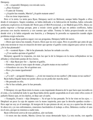 Dempsey.
—Sí —respondió Dempsey con mirada vacía.
—¿Para Tommy?
—Y antes de Tommy.
—¿A quién has matado, Martin? ¿A quién mataste antes?
—Eso no tiene importancia.
Pero sí la tenía. La tenía para Ryan. Dempsey nació en Belmont, aunque había llegado a ellos
desde el extranjero. Según contaban, se había dedicado a la fabricación de bombas, había colocado
artefactos explosivos en Irlanda del Norte para el IRA Provisional, y en Madrid para ETA. Ahora no
podía regresar a Europa porque, pese a existir cierto grado de paz en ambos conflictos, había
personas con mucha memoria y con cuentas que saldar. Tommy le había proporcionado un sitio
donde vivir y le había asignado una función, y a Dempsey lo precedía su reputación cuando algún
problema exigía solución.
Antes de que Ryan pudiera seguir con sus preguntas, Dempsey habló de nuevo.
—Dices que nunca has matado, Francis. Dices que no eres capaz. Pero es posible que antes de que
todo esto termine te veas en situación de tener que apretar el gatillo contra alguien para salvar tu vida.
¿Te lo has planteado?
—Sí —contestó Ryan—. Me lo he planteado. Incluso he soñado con ello.
—¿Y en sueños aprietas el gatillo?
Dempsey aguardó la respuesta, sin más luz que la de la lámpara en la mesa reflejándose en las
afiladas y relucientes puntas de los clavos.
—Sí —dijo Ryan por fin—. Aprieto el gatillo.
—Entonces, quizá sí seas capaz de matar. ¿A quién matas en tus sueños?
—A hombres sin cara. No sé quiénes son.
—Pero ¿los matas igualmente?
—Sí.
—¿Y a mí? —preguntó Dempsey—. ¿A mí me matarías en tus sueños? ¿Me matas en tus sueños?
Ryan había llegado hasta ese punto: ahora ya no podía dar marcha atrás.
—He pensado en ello.
—No lo has soñado, pero lo has pensado.
—Sí.
Y Dempsey vio que Ryan tenía la mano a una inquietante distancia de lo que fuera que escondía en
el cinto, y la realidad de todo lo que Ryan había dicho quedó suspendida en el aire entre ellos como el
pañuelo blanco que, en los duelos, se deja caer al suelo.
—Tranquilo, Francis —dijo Dempsey—. Ya sé que lo has pensado. Te lo he visto en los ojos. —
Desplazó un poco la caja de zapatos con la mano izquierda, para que la derecha quedara oculta—.
Pero aquí no soy yo el enemigo. Al margen de lo que pienses de mí, no soy yo a quien has de temer.
Si ahora tú y yo nos enfrentamos, estaremos haciéndoles el trabajo a ellos. Debemos confiar el uno
en el otro, porque no tenemos a nadie más.
Ryan reflexionó acerca de esas palabras, aún vacilante.
—A veces me das miedo, Martin. Llevas las cosas demasiado lejos. La otra noche, con aquella
 