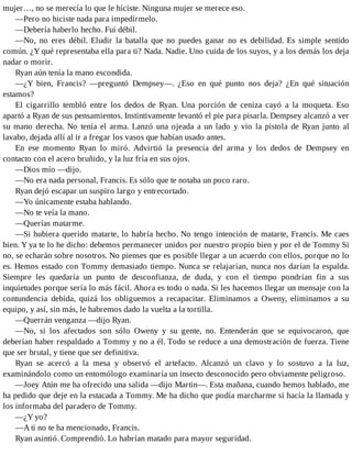 mujer…, no se merecía lo que le hiciste. Ninguna mujer se merece eso.
—Pero no hiciste nada para impedírmelo.
—Debería haberlo hecho. Fui débil.
—No, no eres débil. Eludir la batalla que no puedes ganar no es debilidad. Es simple sentido
común. ¿Y qué representaba ella para ti? Nada. Nadie. Uno cuida de los suyos, y a los demás los deja
nadar o morir.
Ryan aún tenía la mano escondida.
—¿Y bien, Francis? —preguntó Dempsey—. ¿Eso en qué punto nos deja? ¿En qué situación
estamos?
El cigarrillo tembló entre los dedos de Ryan. Una porción de ceniza cayó a la moqueta. Eso
apartó a Ryan de sus pensamientos. Instintivamente levantó el pie para pisarla. Dempsey alcanzó a ver
su mano derecha. No tenía el arma. Lanzó una ojeada a un lado y vio la pistola de Ryan junto al
lavabo, dejada allí al ir a fregar los vasos que habían usado antes.
En ese momento Ryan lo miró. Advirtió la presencia del arma y los dedos de Dempsey en
contacto con el acero bruñido, y la luz fría en sus ojos.
—Dios mío —dijo.
—No era nada personal, Francis. Es sólo que te notaba un poco raro.
Ryan dejó escapar un suspiro largo y entrecortado.
—Yo únicamente estaba hablando.
—No te veía la mano.
—Querías matarme.
—Si hubiera querido matarte, lo habría hecho. No tengo intención de matarte, Francis. Me caes
bien. Y ya te lo he dicho: debemos permanecer unidos por nuestro propio bien y por el de Tommy Si
no, se echarán sobre nosotros. No pienses que es posible llegar a un acuerdo con ellos, porque no lo
es. Hemos estado con Tommy demasiado tiempo. Nunca se relajarían, nunca nos darían la espalda.
Siempre les quedaría un punto de desconfianza, de duda, y con el tiempo pondrían fin a sus
inquietudes porque sería lo más fácil. Ahora es todo o nada. Si les hacemos llegar un mensaje con la
contundencia debida, quizá los obliguemos a recapacitar. Eliminamos a Oweny, eliminamos a su
equipo, y así, sin más, le habremos dado la vuelta a la tortilla.
—Querrán venganza —dijo Ryan.
—No, si los afectados son sólo Oweny y su gente, no. Entenderán que se equivocaron, que
deberían haber respaldado a Tommy y no a él. Todo se reduce a una demostración de fuerza. Tiene
que ser brutal, y tiene que ser definitiva.
Ryan se acercó a la mesa y observó el artefacto. Alcanzó un clavo y lo sostuvo a la luz,
examinándolo como un entomólogo examinaría un insecto desconocido pero obviamente peligroso.
—Joey Atún me ha ofrecido una salida —dijo Martin—. Esta mañana, cuando hemos hablado, me
ha pedido que deje en la estacada a Tommy. Me ha dicho que podía marcharme si hacía la llamada y
los informaba del paradero de Tommy.
—¿Y yo?
—A ti no te ha mencionado, Francis.
Ryan asintió. Comprendió. Lo habrían matado para mayor seguridad.
 