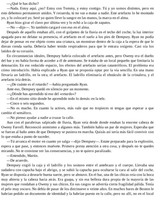 —¿Qué le has dicho?
—Nada. Estoy aquí, ¿no? Estoy con Tommy, y estoy contigo. Tú y yo somos distintos, pero en
esto debemos permanecer unidos. Y recuerda, tú no vas a matar a nadie. Este artefacto lo he montado
yo, y lo colocaré yo. Seré yo quien lleve la sangre en las manos, la marca en el alma.
Ryan hizo girar el clavo por última vez y lo echó a la caja de zapatos.
—No —dijo—. Yo también cargaré con eso en el alma.
Después de aquello estaban allí, con el golpeteo de la lluvia en el techo del coche, la luz interior
apagada para no delatar su presencia, el artefacto en el suelo a los pies de Dempsey. Ryan no podía
dejar de pensar en ese objeto como una criatura, un monstruo dentro de la caja a la espera de que le
dieran rienda suelta. Debería haber tenido respiraderos para que le entrara oxígeno. Casi oía los
latidos de su corazón.
En circunstancias ideales, Dempsey habría colocado el artefacto antes, pero Oweny era el dueño
del bar y no había forma de acceder a él de antemano. Se trataba de un local pequeño que limitaría la
detonación. En ese reducido espacio, los efectos del artefacto serían catastróficos. El problema era
cómo introducirlo. Había explicado a Ryan que se proponía optar por la vía sencilla. En una mano
llevaría un ladrillo, en la otra, el artefacto. El ladrillo eliminaría el obstáculo de la cristalera, y el
artefacto iría detrás.
—¿De cuánto es el retardo? —había preguntado Ryan.
Ante eso, Dempsey quedó en silencio por un momento.
—¿Dónde has aprendido tú eso del «retardo»?
—En el mismo sitio donde he aprendido todo lo demás: en la tele.
—Cinco o seis segundos.
—No es mucho. En cuanto la actives, más vale que no tropieces ni tengas que esperar a que
cambie el semáforo.
—No pienso ayudar a nadie a cruzar la calle.
Aun con el parabrisas salpicado de lluvia, Ryan veía desde donde estaban la enorme cabeza de
Oweny Farrell. Reconoció asimismo a algunos más. También había un par de mujeres. Esperaba que
se fueran al baño antes de que Dempsey se pusiera en marcha. Quizás así sería más fácil convivir con
lo que estaba a punto de suceder.
—Tú arranca el motor en cuanto yo salga —dijo Dempsey—. Estate preparado para la explosión,
espera a que pase, y entonces muévete. Primero presta atención a otra cosa, y después no te quedes
mirando. No te conviene ver las consecuencias, y no te quiero paralizado.
—Entendido, Martin.
—De acuerdo.
Dempsey cogió la caja y el ladrillo y los sostuvo entre el antebrazo y el cuerpo. Llevaba una
sudadera con capucha bajo el abrigo, y se subió la capucha para ocultarse la cara al salir del coche.
Ryan se disponía a desearle buena suerte, pero se abstuvo. En el bar, una de las chicas reía con la boca
muy abierta y la cabeza hacia atrás. Era guapa, y sin esa belleza dura propia de la mayoría de las
mujeres que rondaban a Oweny y sus chicos. En sus rasgos se advertía cierta fragilidad pálida. Tenía
el pelo muy oscuro. No debía de pasar de los diecinueve o veinte años. En muchos bares de Boston le
habrían pedido un documento de identidad y la habrían puesto en la calle, pero no allí, no en el local
 