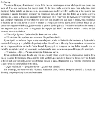 de Oweny.
Vio cómo Dempsey levantaba el borde de la caja de zapatos para armar el dispositivo a la vez que
salía al frío aire nocturno. La mayor parte de la caja estaba envuelta con cinta adhesiva, pero
Dempsey había dejado un ángulo roto, sin cerrar, para poder acceder fácilmente a la espoleta que
activaría el agente detonante. Dempsey se encaminó hacia el bar, con los dedos ya a punto sobre la
abertura de la caja, y de pronto aparecieron unas luces en el retrovisor de Ryan, que oyó sirenas y vio
que Dempsey regresaba apresuradamente al coche, con el artefacto aún bajo el brazo, tras abandonar
el ladrillo en la calle. Ryan arrancó el motor y se separaron de la acera, colocándose detrás de un
camión de reparto de bebidas, justo cuando el primer coche patrulla frenaba con un chirrido frente al
bar, seguido por otros, con la furgoneta del equipo del SWAT en medio, como la reina de los
insectos entre sus súbditos.
—Tío —dijo Ryan—. Qué mal rollo. Pero qué mal rollo.
—Tú conduce. No nos buscan a nosotros. No podían saberlo.
Ryan siguió recto hasta llegar a una rotonda junto al río. Allí dobló a la izquierda y dejó atrás la
estatua de Farragut y el pabellón de patinaje sobre hielo Francis Murphy. Sólo cuando se encontraban
ya en el aparcamiento vacío de Castle Island, Ryan cayó en la cuenta de que había tomado por un
callejón sin salida. Lanzó un juramento y echó marcha atrás torpemente, pero Dempsey lo apaciguó.
—Tranquilo —dijo—. Para un momento. Estamos a salvo.
Ryan obedeció. Respiró hondo una vez, dos. Sintió cómo se estremecía el monstruo dentro de la
caja a los pies de Dempsey. Quizá éste lo notó también, porque abrió la puerta del coche y se dirigió
al borde del aparcamiento, desde donde lanzó la caja al agua. Regresaron a la rotonda y tomaron por
la calle Uno para marcharse de Southie.
—¿Qué hacían allí? —preguntó Ryan—. ¿A qué han venido?
Sin embargo, no obtuvieron la respuesta hasta más tarde, cuando Dempsey atendió la llamada de
Tommy y supo que Joey Atún estaba muerto.
 