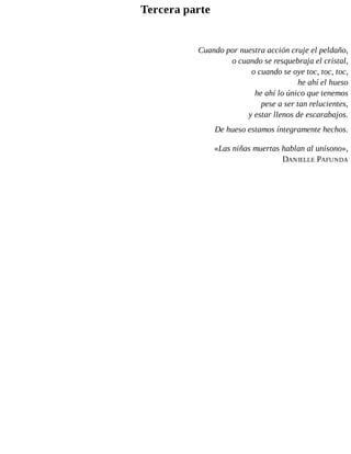 Tercera parte
Cuando por nuestra acción cruje el peldaño,
o cuando se resquebraja el cristal,
o cuando se oye toc, toc, toc,
he ahí el hueso
he ahí lo único que tenemos
pese a ser tan relucientes,
y estar llenos de escarabajos.
De hueso estamos íntegramente hechos.
«Las niñas muertas hablan al unísono»,
DANIELLE PAFUNDA
 