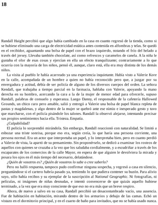 18
Randall Haight percibió que algo había cambiado en la casa en cuanto regresó de la tienda, como si
se hubiese eliminado una carga de electricidad estática antes contenida en alfombras y telas. Se quedó
en el recibidor, aguantando una bolsa de papel con el brazo izquierdo, notando el frío del helado a
través del jersey. Llevaba también chocolate, así como refrescos y caramelos de canela. A la niña le
gustaba el olor de esas cosas y ejercían en ella un efecto tranquilizante; contrariamente a lo que
ocurría con la mayoría de los niños, pensó él, aunque, claro está, ella era muy distinta de los demás
niños.
La visita al pueblo le había acarreado ya una experiencia inquietante. Había visto a Valerie Kore
en la calle, acompañada de un hombre a quien no había reconocido pero que, a juzgar por su
envergadura y actitud, debía de ser policía de alguno de los diversos cuerpos del orden. La señora
Kendall, que trabajaba a tiempo parcial en la farmacia, hablaba con Valerie, apoyando la mano
derecha en su hombro, acercando la cara a la de la mujer de menor edad para ofrecerle, supuso
Randall, palabras de consuelo y esperanza. Luego Danny, el responsable de la cafetería Hallowed
Grounds, un chico raro pero amable, salió y entregó a Valerie una bolsa de papel blanca repleta de
pastas y magdalenas, y algo dentro de la mujer se quebró ante ese nimio e inesperado gesto y tuvo
que marcharse, con el policía pisándole los talones. Randall la observó alejarse, intentando precisar
sus propios sentimientos hacia ella. Tristeza. Empatía.
¿Culpabilidad?
El policía lo sorprendió mirándola. Sin embargo, Randall reaccionó con naturalidad. Se limitó a
esbozar una triste sonrisa, porque eso era, según creía, lo que haría una persona corriente, una
persona normal. Era un actor que interpretaba un papel, y lo interpretaba bien, pero en cuanto perdió
a Valerie de vista, la apartó de su pensamiento. Sin proponérselo, se dedicó a examinar los rostros de
aquellos con quienes se cruzaba a la vez que los saludaba cordialmente, y a escudriñar a través de los
escaparates de los comercios de la calle Mayor, en espera de que alguien le devolviera la mirada y
posara los ojos en él más tiempo del necesario, delatándose.
¿Quién de vosotros es? ¿Quién de vosotros lo sabe o cree saberlo?
Pero no halló respuesta, tampoco pudo confirmar ninguna sospecha, y regresó a casa en silencio,
preguntándose si el cartero habría pasado ya, temiendo lo que pudiera contener su buzón. Para alivio
suyo, sólo había recibos y su ejemplar de la suscripción al National Geographic. Ni fotografías, ni
películas, ni imágenes de niñas desnudas, e intentó convencerse de que quizás aquello hubiese
terminado, a la vez que era muy consciente de que eso no era más que un breve respiro.
Ahora, de nuevo a salvo en su casa, Randall percibió un desacostumbrado vacío, una ausencia.
Fue de habitación en habitación, mirando dentro de los armarios y debajo de las camas. Echó un
vistazo en el dormitorio principal, y en el cuarto de baño para invitados, que no se había usado nunca.
 