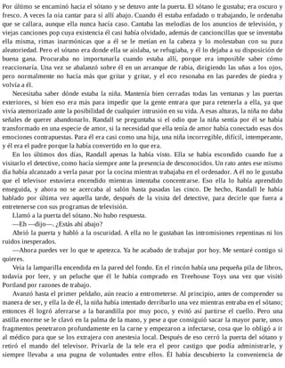 Por último se encaminó hacia el sótano y se detuvo ante la puerta. El sótano le gustaba; era oscuro y
fresco. A veces la oía cantar para sí allí abajo. Cuando él estaba enfadado o trabajando, le ordenaba
que se callara, aunque ella nunca hacía caso. Cantaba las melodías de los anuncios de televisión, y
viejas canciones pop cuya existencia él casi había olvidado, además de cancioncillas que se inventaba
ella misma, rimas inarmónicas que a él se le metían en la cabeza y lo molestaban con su pura
aleatoriedad. Pero el sótano era donde ella se aislaba, se refugiaba, y él lo dejaba a su disposición de
buena gana. Procuraba no importunarla cuando estaba allí, porque era imposible saber cómo
reaccionaría. Una vez se abalanzó sobre él en un arranque de rabia, dirigiendo las uñas a los ojos,
pero normalmente no hacía más que gritar y gritar, y el eco resonaba en las paredes de piedra y
volvía a él.
Necesitaba saber dónde estaba la niña. Mantenía bien cerradas todas las ventanas y las puertas
exteriores, si bien eso era más para impedir que la gente entrara que para retenerla a ella, ya que
vivía atemorizado ante la posibilidad de cualquier intrusión en su vida. A esas alturas, la niña no daba
señales de querer abandonarlo. Randall se preguntaba si el odio que la niña sentía por él se había
transformado en una especie de amor, si la necesidad que ella tenía de amor había conectado esas dos
emociones contrapuestas. Para él era casi como una hija, una niña incorregible, difícil, intemperante,
y él era el padre porque la había convertido en lo que era.
En los últimos dos días, Randall apenas la había visto. Ella se había escondido cuando fue a
visitarlo el detective, como hacía siempre ante la presencia de desconocidos. Un rato antes ese mismo
día había alcanzado a verla pasar por la cocina mientras trabajaba en el ordenador. A él no le gustaba
que el televisor estuviera encendido mientras intentaba concentrarse. Eso ella lo había aprendido
enseguida, y ahora no se acercaba al salón hasta pasadas las cinco. De hecho, Randall le había
hablado por última vez aquella tarde, después de la visita del detective, para decirle que fuera a
entretenerse con sus programas de televisión.
Llamó a la puerta del sótano. No hubo respuesta.
—Eh —dijo—. ¿Estás ahí abajo?
Abrió la puerta y habló a la oscuridad. A ella no le gustaban las intromisiones repentinas ni los
ruidos inesperados.
—Ahora puedes ver lo que te apetezca. Ya he acabado de trabajar por hoy. Me sentaré contigo si
quieres.
Veía la lamparilla encendida en la pared del fondo. En el rincón había una pequeña pila de libros,
todavía por leer, y un peluche que él le había comprado en Treehouse Toys una vez que visitó
Portland por razones de trabajo.
Avanzó hasta el primer peldaño, aún reacio a entrometerse. Al principio, antes de comprender su
manera de ser, y ella la de él, la niña había intentado derribarlo una vez mientras entraba en el sótano;
entonces él logró aferrarse a la barandilla por muy poco, y evitó así partirse el cuello. Pero una
astilla enorme se le clavó en la palma de la mano, y pese a que consiguió sacar la mayor parte, unos
fragmentos penetraron profundamente en la carne y empezaron a infectarse, cosa que lo obligó a ir
al médico para que se los extrajera con anestesia local. Después de eso cerró la puerta del sótano y
retiró el mando del televisor. Privarla de la tele era el peor castigo que podía administrarle, y
siempre llevaba a una pugna de voluntades entre ellos. Él había descubierto la conveniencia de
 