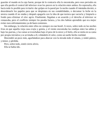 guardar el mando en la caja fuerte, porque de lo contrario ella lo encontraba, pero esos periodos en
que ella perdía el control del televisor eran los peores en la relación entre ambos. En represalia, ella
hacía todo lo posible para irritarlo: dar golpes en la pared por la noche cuando él intentaba dormir, o
desordenarle los papeles para que se despistara en sus contabilidades, o derramar la leche en la
nevera cuando él no estaba y después apagarla con la idea de que tuviera que vaciarla y limpiarla a
fondo para eliminar el olor agrio. Finalmente, llegaban a un acuerdo y el derecho al televisor se
restauraba, pero el conflicto siempre les pasaba factura, y los dos habían aprendido que era mejor
evitar esos enfrentamientos ya de buen comienzo.
Sin embargo, la relación entre ellos no siempre era tan hostil. A veces, sobre todo en las noches
frías en que aquella vieja casa crujía y gemía, y el viento encontraba las rendijas entre las tablas y
bajo las puertas, y las ramas se tronchaban bajo el peso de la nieve y el hielo, ella se metía en su cama
por propia iniciativa y se arrimaba a él, robándole el calor, como un sueño hecho realidad.
Descendió un poco más, agachándose para abarcar con la mirada todo el sótano, y sintió pánico,
y temor, y pérdida.
Pero, sobre todo, sintió cierto alivio.
Ella se había ido.
 