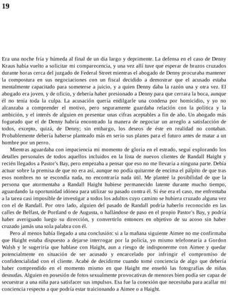 19
Era una noche fría y húmeda al final de un día largo y deprimente. La defensa en el caso de Denny
Kraus había vuelto a solicitar mi comparecencia, y una vez allí tuve que esperar de brazos cruzados
durante horas cerca del juzgado de Federal Street mientras el abogado de Denny procuraba mantener
la compostura en sus negociaciones con un fiscal decidido a demostrar que el acusado estaba
mentalmente capacitado para someterse a juicio, y a quien Denny daba la razón una y otra vez. El
abogado era joven, y de oficio, y debería haber presionado a Denny para que cerrara la boca, aunque
él no tenía toda la culpa. La acusación quería endilgarle una condena por homicidio, y yo no
alcanzaba a comprender el motivo, pero seguramente guardaba relación con la política y la
ambición, y el interés de alguien en presentar unas cifras aceptables a fin de año. Un abogado más
fogueado que el de Denny habría encontrado la manera de negociar un arreglo a satisfacción de
todos, excepto, quizá, de Denny; sin embargo, los deseos de éste en realidad no contaban.
Probablemente debería haberse planteado más en serio sus planes para el futuro antes de matar a un
hombre por un perro.
Mientras aguardaba con impaciencia mi momento de gloria en el estrado, seguí explorando los
detalles personales de todos aquellos incluidos en la lista de nuevos clientes de Randall Haight y
recién llegados a Pastor's Bay, pero empezaba a pensar que eso no me llevaría a ninguna parte. Debía
actuar sobre la premisa de que no era así, aunque no podía quitarme de encima el pálpito de que tras
esos nombres no se escondía nada, no encontraría nada útil. Me planteé la posibilidad de que la
persona que atormentaba a Randall Haight hubiese permanecido latente durante mucho tiempo,
aguardando la oportunidad idónea para utilizar su pasado contra él. Si ése era el caso, me enfrentaba
a la tarea casi imposible de investigar a todos los adultos cuyo camino se hubiera cruzado alguna vez
con el de Randall. Por otro lado, alguien del pasado de Randall podría haberlo reconocido en las
calles de Belfast, de Portland o de Augusta, o hallándose de paso en el propio Pastor's Bay, y podría
haber averiguado luego su dirección, y convertirlo entonces en objetivo de su acoso sin haber
cruzado jamás una sola palabra con él.
Pero al menos había llegado a una conclusión: si a la mañana siguiente Aimee no me confirmaba
que Haight estaba dispuesto a dejarse interrogar por la policía, yo mismo telefonearía a Gordon
Walsh y le sugeriría que hablase con Haight, aun a riesgo de indisponerme con Aimee y quedar
potencialmente en situación de ser acusado y encarcelado por infringir el compromiso de
confidencialidad con el cliente. Acabé de decidirme cuando tomé conciencia de algo que debería
haber comprendido en el momento mismo en que Haight me enseñó las fotografías de niñas
desnudas. Alguien en posesión de fotos sexualmente provocativas de menores bien podía ser capaz de
secuestrar a una niña para satisfacer sus impulsos. Esa fue la conexión que necesitaba para acallar mi
conciencia respecto a que podría estar traicionando a Aimee o a Haight.
 