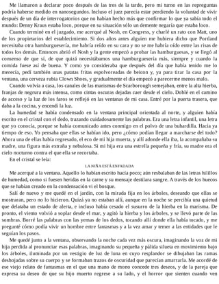 Me llamaron a declarar poco después de las tres de la tarde, pero mi turno en las repreguntas
podría haberse medido en nanosegundos. Incluso el juez parecía estar perdiendo la voluntad de vivir
después de un día de interrogatorios que no habían hecho más que confirmar lo que ya sabía todo el
mundo: Denny Kraus estaba loco, porque en su situación sólo un demente negaría que estaba loco.
Cuando terminé en el juzgado, me acerqué al Nosh, en Congress, y charlé un rato con Matt, uno
de los propietarios del establecimiento. Si dos años antes alguien me hubiera dicho que Portland
necesitaba otra hamburguesería, me habría reído en su cara y no se me habría oído entre las risas de
todos los demás. Entonces abrió el Nosh y la gente empezó a probar las hamburguesas, y se llegó al
consenso de que sí, de que quizá necesitábamos una hamburguesería más, siempre y cuando la
comida fuese así de buena. Y como yo consideraba que después del día que había tenido me lo
merecía, pedí también unas patatas fritas espolvoreadas de beicon y, ya para tirar la casa por la
ventana, una cerveza rubia Clown Shoes, y gradualmente el día empezó a parecerme menos malo.
Cuando volvía a casa, los canales de las marismas de Scarborough semejaban, entre la alta hierba,
franjas de negrura más intensa, como cintas oscuras dejadas caer desde el cielo. Doblé en el camino
de acceso y la luz de los faros se reflejó en las ventanas de mi casa. Entré por la puerta trasera, que
daba a la cocina, y encendí la luz.
La humedad se había condensado en la ventana principal orientada al norte, y alguien había
escrito en el cristal con el dedo, trazando cuidadosamente las palabras. Era una letra infantil, una letra
que yo conocía, porque se había comunicado antes conmigo en el polvo de una buhardilla. Hacía ya
tiempo de eso. Yo pensaba que ellas se habían ido, pero ¿cómo podían llegar a marcharse del todo?
Ahora una de ellas había regresado, el eco de mi hija muerta, y allí adonde ella iba, la acompañaba su
madre, una figura más extraña y nebulosa. Si mi hija era una estrella pequeña y fría, su madre era el
cielo nocturno contra el que ella se recortaba.
En el cristal se leía:
LA NIÑA ESTÁ ENFADADA
Me acerqué a la ventana. Aquello lo habían escrito hacía poco; aún resbalaban de las letras hilillos
de humedad, como si fuesen heridas en la carne y su mensaje destilara sangre. A través de los huecos
que se habían creado en la condensación vi el bosque.
Salí de nuevo y me quedé en el jardín, con la mirada fija en los árboles, deseando que ellas se
mostraran, pero no lo hicieron. Quizá ya no estaban allí, aunque en la noche se percibía una quietud
que delataba un estado de alerta, e incluso había cesado el susurro de la hierba en la marisma. De
pronto, el viento volvió a soplar desde el mar, y agitó la hierba y los árboles, y se llevó parte de las
sombras. Borré las palabras con las yemas de los dedos, tocando allí donde ella había tocado, y me
pregunté cómo podía vivir un hombre entre fantasmas y a la vez amar y temer a las entidades que le
seguían los pasos.
Me quedé junto a la ventana, observando la noche cada vez más oscura, imaginando la voz de mi
hija perdida al pronunciar esas palabras, imaginando su pequeña y pálida silueta en movimiento bajo
los árboles, iluminada por un vestigio de luz de luna en cuyo resplandor se dibujaban las ramas
deshojadas sobre su cuerpo y se formaban trazos de oscuridad que parecían amarrarla. Me acordé de
ese viejo relato de fantasmas en el que una mano de mono concede tres deseos, y de la pareja que
expresa su deseo de que su hijo muerto regrese a su lado, y el horror que sienten cuando ven
 