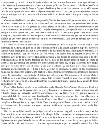 las autoridades y se olieron una historia oculta tras los escuetos datos sobre la desaparición de la
niña, pero todo intento de sonsacar algo a sus fuentes policiales fue rechazado. Daba la impresión de
que incluso la población de Pastor's Bay cerraba filas, y los periodistas tuvieron serias dificultades
para dar con alguien dispuesto a hacer algún comentario sobre el caso, por general que fuese, aunque
esto se atribuyó más a la peculiar idiosincrasia de la población que a una gran conspiración de
silencio.
Cuando su hija llevaba tres días desaparecida, Valerie Kore concedió, o fue autorizada a ofrecer,
su primera entrevista en público, en la que haría un llamamiento para que cualquiera que tuviera
información sobre su hija la pusiera en conocimiento de la policía. Estos llamamientos tenían sus
pros y sus contras. Atraían más la atención del público en general, y eso podía animar a los posibles
testigos a prestar ayuda. Pero, por otro lado, a menudo ocurría que, a más presión emocional sobre
el culpable, mayores eran los muros que él o ella levantaba alrededor, así que con un llamamiento
público se caía en el riesgo de suscitar las iras del secuestrador. Con todo, se decidió que Valerie
debía hacer frente a las cámaras.
La rueda de prensa se convocó en el ayuntamiento de Pastor's Bay, un sencillo edificio con
estructura de madera a un paso de lo que se conocía como calle Mayor, aunque bien podría habérsela
llamado calle Única, pues una calle Mayor implica la existencia de otras vías dignas de mención, y la
localidad de Pastor's Bay en realidad casi desaparecía en cuanto uno se alejaba un poco de las
rutilantes luces de la calle Mayor. Había una farmacia y una tienda de abastos, una junto a la otra,
propiedad ambas de la misma familia; dos bares, uno de los cuales también hacía las veces de
pizzería; una gasolinera; una pensión que no se anunciaba como tal, ya que las dueñas bajo ningún
concepto deseaban atraer una clientela «poco recomendable» y, por tanto, para captar huéspedes
confiaban exclusivamente en el boca a boca y, según se insinuaba a veces, en las emanaciones
psíquicas; dos pequeños templos, uno baptista y otro católico, que tampoco pregonaban su presencia
más de lo necesario; y una diminuta biblioteca que sólo abría por las mañanas, o ni siquiera abría si
la bibliotecaria tenía otras ocupaciones. Cuando, bajo riguroso control, se autorizó el acceso al circo
mediático, tuvo lugar la afluencia de forasteros más importante que el pueblo había conocido desde
su fundación en 1787.
Pastor's Bay debía su nombre a un predicador seglar llamado James Weston Harris, que llegó a la
zona en 1755, durante la guerra entre ingleses y franceses. Un año antes, Harris formaba parte del
reducido grupo de cuarenta hombres encabezados por William Trent en quienes recayó la
responsabilidad de construir una fortificación en la confluencia de los ríos Allegheny y
Monongahela en Ohio Country. El francés Contrecoeur llegó con quinientos soldados antes de
completarse la empalizada, pero permitió a Trent y los suyos marcharse en paz, e incluso les compró
las herramientas de construcción para continuar edificando lo que posteriormente sería Fort
Duquesne.
Harris, que se había sentido en peligro mortal y ya estaba resignado a morir a manos de los
franceses, interpretó su salvación como señal de que debía comprometerse más plenamente con la
difusión de la palabra de Dios, y decidió llevar a su familia al extremo de una península de Nueva
Inglaterra con el propósito de fundar allí un asentamiento. Los nativos de la zona, que se habían
puesto del lado de los franceses contra los ingleses, en parte por su aversión natural hacia los
 