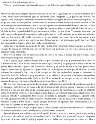 realizado su deseo de manera literal.
Y me pregunté una vez más si con la fuerza de mi dolor las había obligado a volver a este mundo.
Me acosté a las doce, después de pensar durante un rato en el significado de las palabras escritas en el
cristal. Parecían una advertencia, pero no sabía bien cómo interpretarla. ¿A qué niña se referían? Por
alguna razón, dormí profundamente hasta las tres de la madrugada. Si hubiese intentado explicar a un
psiquiatra cómo era eso posible cuando una niña muerta acababa de escribir en mi ventana, tal vez
habría empezado aduciendo que, cuando uno se tropieza con cierta cantidad de cosas extrañas, al final
se familiariza con lo extraño. Con el tiempo, la cabeza se adapta a casi todo: el dolor, la pena, la
pérdida, incluso la posibilidad de que los muertos hablen con los vivos. Y entendía asimismo que
todo eso formaba parte de un esquema más amplio, era un cartel indicador en un viaje cuyo destino
final yo desconocía. Me había resignado a lo que estaba por venir, fuera lo que fuese, y esa
resignación trajo consigo una especie de paz. Así que dormí, y di gracias por poder hacerlo. El día
que ya no pudiese dormir, sabría que estaba enloqueciendo.
A las tres y un minuto me desperté. Se oían ruidos debajo de mi dormitorio: golpes y choques y
ráfagas de música de instrumentos de cuerda. Tardé un momento en caer en la cuenta de que el
televisor estaba encendido.
Pero yo no había visto la televisión antes de irme a la cama, y aunque así hubiera sido, jamás
habría dejado el aparato encendido.
Con el mayor sigilo posible alargué el brazo para alcanzar mi arma y me levanté de la cama. En
la habitación hacía frío. Yo iba desnudo de cintura para arriba, y mi piel pareció tensarse en el aire
gélido. Había dejado la puerta del dormitorio abierta, y el pasillo estaba a oscuras, pero cuando
llegué a la escalera, vi agitarse en la pared la luz de las imágenes emitidas por el televisor. Procuré
mantener la respiración bajo control a la vez que percibía los latidos de la sangre en los oídos. La
barandilla tenía los balaustres muy espaciados, y yo delataría mi presencia en cuanto descendiese
hasta el tercer peldaño contando desde arriba. Si se trataba de un trampa, no me serviría de nada
avanzar despacio y con cautela. Simplemente sería un blanco más fácil.
Del televisor llegó otra sucesión de estridentes explosiones, y aproveché el sonido para encubrir
mi descenso. Bajé deprisa, arrimado a la pared, manteniendo el arma contra el cuerpo en la mano
derecha a la vez que me valía de la izquierda para no perder el equilibrio, pero nadie se abalanzó
sobre mí desde las sombras, ni se produjo ningún disparo. La cadena de seguridad seguía puesta en la
puerta de entrada. A la izquierda de la escalera se hallaba mi despacho; sin embargo, la puerta estaba
cerrada, igual que cuando me había acostado. Delante tenía la sala de estar, con la puerta abierta, y el
televisor visible a través de ella. Ponían dibujos animados, un episodio del Correcaminos. La sala
tenía una sola puerta. No me quedaba otra elección.
La sala estaba vacía. Nadie ocupaba el sofá ni los sillones colocados ante el televisor. El mando a
distancia se encontraba en el lado izquierdo del sofá, cerca del brazo.
Dejé el televisor encendido y regresé al pasillo. Primero miré en la cocina, pero estaba vacía, y
en la puerta de atrás el pestillo continuaba echado. Por último me encaminé hacia mi despacho.
Agarré el picaporte, abrí de golpe y esperé, pero no hubo reacción alguna en el interior. Miré a
 