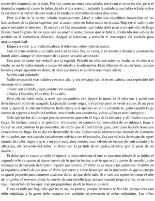 través del resquicio, no vi nada. Por fin, como no tenía otra opción, entré con el arma en alto, pero el
despacho seguía tal como lo había dejado el día anterior, incluida la sudadera que había echado sobre
el escritorio al volver de una visita a la tienda de alimentación unos días antes.
Pese al frío de la noche, sudaba copiosamente. Llevé a cabo una expeditiva inspección de las
habitaciones de la planta superior, por si acaso, pero no había nadie en la casa. Regresé al salón y me
quedé mirando el televisor. Ya no salía el Correcaminos, que había dado paso a un episodio de Bugs
Bunny. Sam Bigotes iba de caza con su enorme arma. Supuse que se habría producido una subida de
tensión en el suministro eléctrico. Apagué el televisor, y también el interruptor del enchufe para
mayor seguridad.
Empecé a subir y, a media escalera, el televisor cobró vida de nuevo.
Con el arma todavía a un lado, entré en la sala. Seguía vacía, y el mando a distancia permanecía
donde antes, aunque el interruptor de la pared se había accionado.
Una gota de sudor me resbaló por la espalda. Percibí un olor que antes no estaba en el aire, o si
estaba yo no lo había notado a causa del miedo y la adrenalina. Eran efluvios de un perfume, aunque
barato y empalagosamente dulce, de esos que nunca se pondría una mujer adulta…
la niña está enfadada
Nadie pronunció esas palabras en voz alta, y sin embargo las oí en mi cabeza, una repetición del
mensaje en la ventana.
ándate con cuidado, papá, ándate con cuidado
«Papá». Dios mío, Dios mío, Dios mío.
Pero allí no había nada, o nada que yo pudiera ver. Apoyé la mano en el televisor y pulsé con
delicadeza el botón de apagado. La pantalla quedó negra, y el piloto pasó de verde a rojo. Di un paso
atrás y aguardé. Conté mentalmente hasta cinco, y el aparato volvió a encenderse, justo cuando Bugs
asoma de repente a través del tambor, mordiendo una zanahoria, y dice «¡Eso es todo, amigos!».
Sólo que no fue así, porque por un momento apareció el logo de la emisora, y allí estaba otra vez
Bugs. Yo incluso conocía el episodio: «Complejo de conejo». Lo recordaba de mi infancia. Bugs y
Elmer se intercambian la personalidad, de modo que al final Elmer gana, pero para hacerlo tiene que
convertirse en Bugs. En su día me desternillé de risa. Incluso en la adolescencia, después de la muerte
de mi padre, me reía cuando casualmente volvía a ver el episodio. Era una válvula de escape de aquel
mundo de color negro y gris y un rojo muy, muy intenso, una válvula de escape del sufrimiento y la
aflicción, del recuerdo del dolor: el dolor por la pérdida de mi padre, el dolor por el pesar de mi
madre…
El dolor que te causa un niño al taparte la boca mientras el otro te toquetea debajo de la falda; el
segundo niño se aparta al darse cuenta de lo que ha hecho, y de lo que está a punto de suceder, y sin
embargo es demasiado débil para impedir que ocurra. El dolor en la boca y los pulmones, el dolor en
la espalda y detrás de los ojos, el dolor que crece y crece hasta que da la impresión de que tu cuerpo
se queda pequeño para contener todo ese dolor, de que debe salir de ti con una explosión como el aire
de un globo al reventar, como la muerte de una estrella roja, porque cuando llega el final, es de color
rojo: rojo detrás de los ojos, rojo propagándose desde tu boca y tu nariz.
Y eso es todo por hoy, sólo que no es así, no para ti, porque tú nunca te has ido, porque eres una
niña enfadada, y la gente debe andarse con cuidado en presencia de niñas enfadadas. Las niñas
 