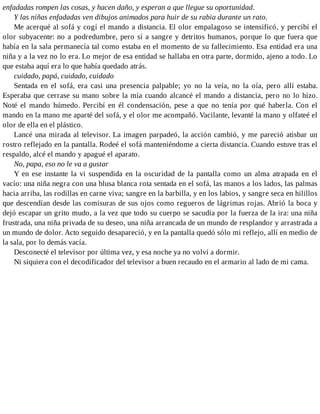 enfadadas rompen las cosas, y hacen daño, y esperan a que llegue su oportunidad.
Y las niñas enfadadas ven dibujos animados para huir de su rabia durante un rato.
Me acerqué al sofá y cogí el mando a distancia. El olor empalagoso se intensificó, y percibí el
olor subyacente: no a podredumbre, pero sí a sangre y detritos humanos, porque lo que fuera que
había en la sala permanecía tal como estaba en el momento de su fallecimiento. Esa entidad era una
niña y a la vez no lo era. Lo mejor de esa entidad se hallaba en otra parte, dormido, ajeno a todo. Lo
que estaba aquí era lo que había quedado atrás.
cuidado, papá, cuidado, cuidado
Sentada en el sofá, era casi una presencia palpable; yo no la veía, no la oía, pero allí estaba.
Esperaba que cerrase su mano sobre la mía cuando alcancé el mando a distancia, pero no lo hizo.
Noté el mando húmedo. Percibí en él condensación, pese a que no tenía por qué haberla. Con el
mando en la mano me aparté del sofá, y el olor me acompañó. Vacilante, levanté la mano y olfateé el
olor de ella en el plástico.
Lancé una mirada al televisor. La imagen parpadeó, la acción cambió, y me pareció atisbar un
rostro reflejado en la pantalla. Rodeé el sofá manteniéndome a cierta distancia. Cuando estuve tras el
respaldo, alcé el mando y apagué el aparato.
No, papa, eso no le va a gustar
Y en ese instante la vi suspendida en la oscuridad de la pantalla como un alma atrapada en el
vacío: una niña negra con una blusa blanca rota sentada en el sofá, las manos a los lados, las palmas
hacia arriba, las rodillas en carne viva; sangre en la barbilla, y en los labios, y sangre seca en hilillos
que descendían desde las comisuras de sus ojos como regueros de lágrimas rojas. Abrió la boca y
dejó escapar un grito mudo, a la vez que todo su cuerpo se sacudía por la fuerza de la ira: una niña
frustrada, una niña privada de su deseo, una niña arrancada de un mundo de resplandor y arrastrada a
un mundo de dolor. Acto seguido desapareció, y en la pantalla quedó sólo mi reflejo, allí en medio de
la sala, por lo demás vacía.
Desconecté el televisor por última vez, y esa noche ya no volví a dormir.
Ni siquiera con el decodificador del televisor a buen recaudo en el armario al lado de mi cama.
 