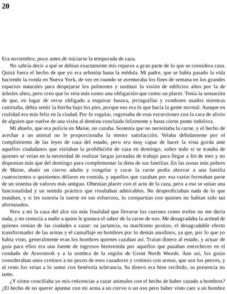 20
Era noviembre, poco antes de iniciarse la temporada de caza.
No sabría decir a qué se debían exactamente mis reparos a gran parte de lo que se considera caza.
Quizá fuera el hecho de que yo era urbanita hasta la médula. Mi padre, que se había pasado la vida
haciendo la ronda en Nueva York, de vez en cuando se aventuraba los fines de semana en los grandes
espacios naturales para despejarse los pulmones y sustituir la visión de edificios altos por la de
árboles altos, pero creo que lo veía más como una obligación que como un placer. Tenía la sensación
de que, en lugar de verse obligado a esquivar basura, jeringuillas y condones usados mientras
caminaba, debía sentir la hierba bajo los pies, porque eso era lo que hacía la gente normal. Aunque en
realidad era más feliz en la ciudad. Por lo regular, regresaba de esas excursiones con la cara de alivio
de alguien que vuelve de una visita al dentista concluida felizmente y hasta cierto punto indolora.
Mi abuelo, que era policía en Maine, no cazaba. Sostenía que no necesitaba la carne, y el hecho de
acechar a un animal no le proporcionaba la menor satisfacción. Velaba debidamente por el
cumplimiento de las leyes de caza del estado, pero era muy capaz de hacer la vista gorda ante
aquellos ciudadanos que violaban la prohibición de caza en domingo, sobre todo si se trataba de
quienes se veían en la necesidad de realizar largas jornadas de trabajo para llegar a fin de mes y no
disponían más que del domingo para complementar la dieta de sus familias. En las zonas más pobres
de Maine, abatir un ciervo adulto y congelar y curar la carne podía ahorrar a una familia
cuatrocientos o quinientos dólares en comida, y aquellos que cazaban por esa razón formaban parte
de un sistema de valores más antiguo. Obtenían placer con el acto de la caza, pero a eso se unían una
funcionalidad y un sentido práctico que resultaban admirables. No desperdiciaban nada de lo que
mataban, y si les sonreía la suerte en sus esfuerzos, lo compartían con quienes no habían sido tan
afortunados.
Pero a mí la caza del alce sin más finalidad que llevarse los cuernos como trofeo no me decía
nada, y no conocía a nadie a quien le gustara el sabor de la carne de oso. Me desagradaba la actitud de
quienes venían de las ciudades a cazar: su jactancia, su machismo postizo, el desagradable efecto
transformador de las armas y el camuflaje en hombres por lo demás anodinos, ya que, por lo que yo
había visto, generalmente eran los hombres quienes cazaban así. Traían dinero al estado, y actuar de
guía para ellos era una fuente de ingresos bienvenida por aquellos que pasaban estrecheces en el
condado de Aroostook y a la sombra de la región de Great North Woods. Aun así, los guías
consideraban unos cretinos a no pocos de esos cazadores y cretinos con armas, que son los peores, y
al resto los veían a lo sumo con benévola tolerancia. Su dinero era bien recibido, su presencia no
tanto.
¿Y cómo conciliaba yo mis reticencias a cazar animales con el hecho de haber cazado a hombres?
¿El hecho de no querer apuntar con mi arma a un ciervo o un oso pero haber visto caer a un hombre
 
