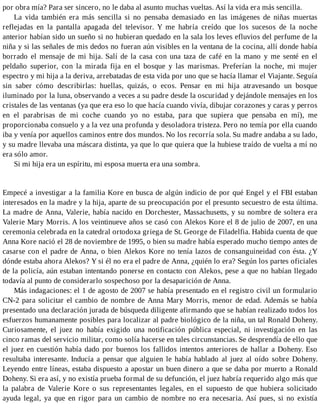 por obra mía? Para ser sincero, no le daba al asunto muchas vueltas. Así la vida era más sencilla.
La vida también era más sencilla si no pensaba demasiado en las imágenes de niñas muertas
reflejadas en la pantalla apagada del televisor. Y me habría creído que los sucesos de la noche
anterior habían sido un sueño si no hubieran quedado en la sala los leves efluvios del perfume de la
niña y si las señales de mis dedos no fueran aún visibles en la ventana de la cocina, allí donde había
borrado el mensaje de mi hija. Salí de la casa con una taza de café en la mano y me senté en el
peldaño superior, con la mirada fija en el bosque y las marismas. Preferían la noche, mi mujer
espectro y mi hija a la deriva, arrebatadas de esta vida por uno que se hacía llamar el Viajante. Seguía
sin saber cómo describirlas: huellas, quizás, o ecos. Pensar en mi hija atravesando un bosque
iluminado por la luna, observando a veces a su padre desde la oscuridad y dejándole mensajes en los
cristales de las ventanas (ya que era eso lo que hacía cuando vivía, dibujar corazones y caras y perros
en el parabrisas de mi coche cuando yo no estaba, para que supiera que pensaba en mí), me
proporcionaba consuelo y a la vez una profunda y desoladora tristeza. Pero no temía por ella cuando
iba y venía por aquellos caminos entre dos mundos. No los recorría sola. Su madre andaba a su lado,
y su madre llevaba una máscara distinta, ya que lo que quiera que la hubiese traído de vuelta a mí no
era sólo amor.
Si mi hija era un espíritu, mi esposa muerta era una sombra.
Empecé a investigar a la familia Kore en busca de algún indicio de por qué Engel y el FBI estaban
interesados en la madre y la hija, aparte de su preocupación por el presunto secuestro de esta última.
La madre de Anna, Valerie, había nacido en Dorchester, Massachusetts, y su nombre de soltera era
Valerie Mary Morris. A los veintinueve años se casó con Alekos Kore el 8 de julio de 2007, en una
ceremonia celebrada en la catedral ortodoxa griega de St. George de Filadelfia. Habida cuenta de que
Anna Kore nació el 28 de noviembre de 1995, o bien su madre había esperado mucho tiempo antes de
casarse con el padre de Anna, o bien Alekos Kore no tenía lazos de consanguineidad con ésta. ¿Y
dónde estaba ahora Alekos? Y si él no era el padre de Anna, ¿quién lo era? Según los partes oficiales
de la policía, aún estaban intentando ponerse en contacto con Alekos, pese a que no habían llegado
todavía al punto de considerarlo sospechoso por la desaparición de Anna.
Más indagaciones: el 1 de agosto de 2007 se había presentado en el registro civil un formulario
CN-2 para solicitar el cambio de nombre de Anna Mary Morris, menor de edad. Además se había
presentado una declaración jurada de búsqueda diligente afirmando que se habían realizado todos los
esfuerzos humanamente posibles para localizar al padre biológico de la niña, un tal Ronald Doheny.
Curiosamente, el juez no había exigido una notificación pública especial, ni investigación en las
cinco ramas del servicio militar, como solía hacerse en tales circunstancias. Se desprendía de ello que
el juez en cuestión había dado por buenos los fallidos intentos anteriores de hallar a Doheny. Eso
resultaba interesante. Inducía a pensar que alguien le había hablado al juez al oído sobre Doheny.
Leyendo entre líneas, estaba dispuesto a apostar un buen dinero a que se daba por muerto a Ronald
Doheny. Si era así, y no existía prueba formal de su defunción, el juez habría requerido algo más que
la palabra de Valerie Kore o sus representantes legales, en el supuesto de que hubiera solicitado
ayuda legal, ya que en rigor para un cambio de nombre no era necesaria. Así pues, si no existía
 