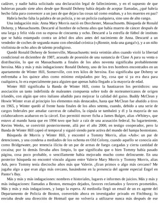 cadáver, y nadie había solicitado una declaración legal de fallecimiento, y en el supuesto de que
hubieran pasado siete años desde que Ronald Doheny había dejado de aceptar llamadas, ¿qué habría
hecho falta para convencer a un juez de que dejara las cosas tal como estaban, y a los muertos en paz?
Habría hecho falta la palabra de un policía, y no un policía cualquiera, sino uno de alto rango.
Una indagación más: Anna Mary Morris nació en Dorchester, Massachusetts. Búsqueda de Ronald
Doheny, y Massachusetts. Descarté al hombre de ochenta años que había muerto de cáncer después de
una larga y feliz vida con su esposa de cincuenta y ocho. Descarté a la estrella de fútbol de instituto
que se había estampado contra un árbol dos años antes del nacimiento de Anna. Descarté a un
vendedor de coches de segunda mano con obesidad crónica («¡Ronnie, toda una ganga!»), y a un niño
violinista de ocho años de talento prodigioso.
Quedó Ronald Doheny de Somerville, Massachusetts: tenía veintiún años cuando violó la libertad
condicional en diciembre de 1987, acusado de posesión de una sustancia de Clase A para su venta o
distribución, lo que en Massachusetts a finales de los años noventa significaba probablemente
heroína. Más y más y más indagaciones: Ronald Doheny, uno de los tres hombres encontrados en un
apartamento de Winter Hill, Somerville, con tres kilos de heroína. Eso significaba que Doheny se
enfrentaba a los quince años como mínimo estipulados por ley, cosa que si ya era dura para
cualquiera, lo era especialmente para alguien que apenas había llegado a la mayoría de edad.
Winter Hill significaba la Banda de Winter Hill, como la bautizaron los periódicos: una
asociación un tanto indefinida de maleantes compuesta sobre todo de norteamericanos de origen
irlandés, con algún que otro italiano añadido para mejorar la calidad del guiso. Buddy McClean y
Howie Winter eran al principio los elementos más destacados, hasta que McClean fue abatido a tiros
en 1965, y Winter quedó al frente hasta finales de los años setenta, cuando, debido a una serie de
cargos federales por amañar carreras de caballos, la cúpula se tambaleó y él y la mayoría de sus
colaboradores acabaron en la cárcel. Eso permitió mover ficha a James Bulger, alias «Whitey», que
estuvo al mando hasta que en 1994 tuvo que huir a raíz de una acusación federal. Su lugarteniente,
Kevins Weeks, se convirtió posteriormente, allá por el año 2000, en testigo cooperador, pero la
Banda de Winter Hill capeó el temporal y siguió siendo parte activa del mundo del hampa bostoniano.
Búsqueda de Morris y Winter Hill, y encontré a Tommy Morris, alias «Ash»: un par de
detenciones, y una condena a mediados de los ochenta en Old Colony, cuando aquello se conocía aún
como Bridgewater, por tenencia ilícita de un par de armas de fuego cargadas y cierta cantidad de
cocaína; por lo demás llevaba años limpio, lo que significaba que o bien Tommy había pasado
página, cosa poco probable, o sencillamente había mejorado mucho como delincuente. En una
posterior búsqueda no encontré vínculo alguno entre Valerie Mary Morris y Tommy Morris, alias
Ash, pero Tommy tenía dieciocho años más que Valerie. ¿Eran primos o algo más cercano? Me
jugaba algo a que eran algo más cercano, basándome en la presencia del agente especial Engel en
Pastor's Bay.
Más y más y más indagaciones: nombres e historiales, lugares e informes de juicios. Más y más y
más indagaciones: llamadas a Boston, mensajes dejados, favores reclamados y favores prometidos.
Más y más y más indagaciones, y luego la espera. Al mediodía llegó un email de un ex agente del
Departamento de Policía de Boston, convertido ahora en investigador privado en Fitchburg; lo
enviaba desde una dirección de Hotmail que no volvería a utilizarse nunca más después de ese
 
