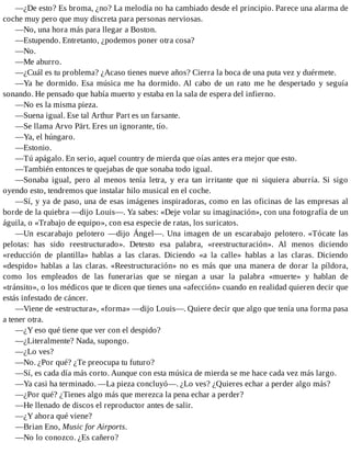 —¿De esto? Es broma, ¿no? La melodía no ha cambiado desde el principio. Parece una alarma de
coche muy pero que muy discreta para personas nerviosas.
—No, una hora más para llegar a Boston.
—Estupendo. Entretanto, ¿podemos poner otra cosa?
—No.
—Me aburro.
—¿Cuál es tu problema? ¿Acaso tienes nueve años? Cierra la boca de una puta vez y duérmete.
—Ya he dormido. Esa música me ha dormido. Al cabo de un rato me he despertado y seguía
sonando. He pensado que había muerto y estaba en la sala de espera del infierno.
—No es la misma pieza.
—Suena igual. Ese tal Arthur Part es un farsante.
—Se llama Arvo Pärt. Eres un ignorante, tío.
—Ya, el húngaro.
—Estonio.
—Tú apágalo. En serio, aquel country de mierda que oías antes era mejor que esto.
—También entonces te quejabas de que sonaba todo igual.
—Sonaba igual, pero al menos tenía letra, y era tan irritante que ni siquiera aburría. Si sigo
oyendo esto, tendremos que instalar hilo musical en el coche.
—Sí, y ya de paso, una de esas imágenes inspiradoras, como en las oficinas de las empresas al
borde de la quiebra —dijo Louis—. Ya sabes: «Deje volar su imaginación», con una fotografía de un
águila, o «Trabajo de equipo», con esa especie de ratas, los suricatos.
—Un escarabajo pelotero —dijo Ángel—. Una imagen de un escarabajo pelotero. «Tócate las
pelotas: has sido reestructurado». Detesto esa palabra, «reestructuración». Al menos diciendo
«reducción de plantilla» hablas a las claras. Diciendo «a la calle» hablas a las claras. Diciendo
«despido» hablas a las claras. «Reestructuración» no es más que una manera de dorar la píldora,
como los empleados de las funerarias que se niegan a usar la palabra «muerte» y hablan de
«tránsito», o los médicos que te dicen que tienes una «afección» cuando en realidad quieren decir que
estás infestado de cáncer.
—Viene de «estructura», «forma» —dijo Louis—. Quiere decir que algo que tenía una forma pasa
a tener otra.
—¿Y eso qué tiene que ver con el despido?
—¿Literalmente? Nada, supongo.
—¿Lo ves?
—No. ¿Por qué? ¿Te preocupa tu futuro?
—Sí, es cada día más corto. Aunque con esta música de mierda se me hace cada vez más largo.
—Ya casi ha terminado. —La pieza concluyó—. ¿Lo ves? ¿Quieres echar a perder algo más?
—¿Por qué? ¿Tienes algo más que merezca la pena echar a perder?
—He llenado de discos el reproductor antes de salir.
—¿Y ahora qué viene?
—Brian Eno, Music for Airports.
—No lo conozco. ¿Es cañero?
 