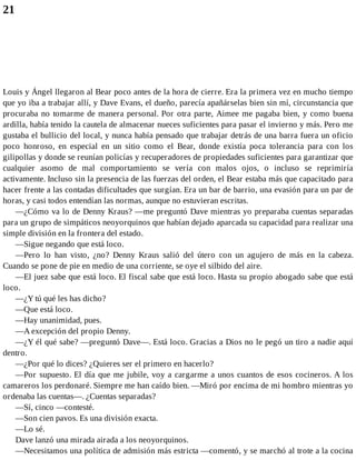 21
Louis y Ángel llegaron al Bear poco antes de la hora de cierre. Era la primera vez en mucho tiempo
que yo iba a trabajar allí, y Dave Evans, el dueño, parecía apañárselas bien sin mí, circunstancia que
procuraba no tomarme de manera personal. Por otra parte, Aimee me pagaba bien, y como buena
ardilla, había tenido la cautela de almacenar nueces suficientes para pasar el invierno y más. Pero me
gustaba el bullicio del local, y nunca había pensado que trabajar detrás de una barra fuera un oficio
poco honroso, en especial en un sitio como el Bear, donde existía poca tolerancia para con los
gilipollas y donde se reunían policías y recuperadores de propiedades suficientes para garantizar que
cualquier asomo de mal comportamiento se vería con malos ojos, o incluso se reprimiría
activamente. Incluso sin la presencia de las fuerzas del orden, el Bear estaba más que capacitado para
hacer frente a las contadas dificultades que surgían. Era un bar de barrio, una evasión para un par de
horas, y casi todos entendían las normas, aunque no estuvieran escritas.
—¿Cómo va lo de Denny Kraus? —me preguntó Dave mientras yo preparaba cuentas separadas
para un grupo de simpáticos neoyorquinos que habían dejado aparcada su capacidad para realizar una
simple división en la frontera del estado.
—Sigue negando que está loco.
—Pero lo han visto, ¿no? Denny Kraus salió del útero con un agujero de más en la cabeza.
Cuando se pone de pie en medio de una corriente, se oye el silbido del aire.
—El juez sabe que está loco. El fiscal sabe que está loco. Hasta su propio abogado sabe que está
loco.
—¿Y tú qué les has dicho?
—Que está loco.
—Hay unanimidad, pues.
—A excepción del propio Denny.
—¿Y él qué sabe? —preguntó Dave—. Está loco. Gracias a Dios no le pegó un tiro a nadie aquí
dentro.
—¿Por qué lo dices? ¿Quieres ser el primero en hacerlo?
—Por supuesto. El día que me jubile, voy a cargarme a unos cuantos de esos cocineros. A los
camareros los perdonaré. Siempre me han caído bien. —Miró por encima de mi hombro mientras yo
ordenaba las cuentas—. ¿Cuentas separadas?
—Sí, cinco —contesté.
—Son cien pavos. Es una división exacta.
—Lo sé.
Dave lanzó una mirada airada a los neoyorquinos.
—Necesitamos una política de admisión más estricta —comentó, y se marchó al trote a la cocina
 