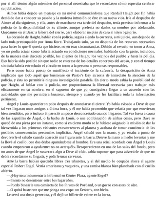 por si allí dentro algún miembro del personal necesitaba que le recordasen cómo esperaba celebrar
su jubilación.
Aimee había dejado un mensaje en mi móvil comunicándome que Randall Haight por fin había
decidido dar a conocer su pasado y la molesta intrusión de éste en su nueva vida. Iría al despacho de
Aimee al día siguiente, y ella, antes de marcharse esa tarde del despacho, tenía previsto informar a la
policía de la disponibilidad de su cliente, aunque prefería no darles su nombre por adelantado.
Quedamos en el Bear, a la hora del cierre, para elaborar un plan de cara al interrogatorio.
La decisión de Haight, hablar con la policía, seguía siendo la correcta, a mi juicio, aun dejando de
lado toda preocupación por Anna Kore. Trabajando solo, yo no disponía de los recursos necesarios
para hacer lo que él quería que hiciese, no en esas circunstancias. Debido al revuelo en torno a Anna,
yo no podía actuar como habría actuado en condiciones normales: hablando con la gente, incluidos,
de la manera más discreta posible, los clientes de Haight, los vecinos del pueblo y hasta la policía.
Eso habría sido posible sin que nadie se enterase de los detalles concretos del acoso, y con el tiempo
sin duda habría estrechado el círculo en torno a la persona o personas responsables.
Pero como había puesto de manifiesto el incidente de la cafetería, la desaparición de Anna
implicaba que todo aquel que husmease en Pastor's Bay atraería de inmediato la atención de la
policía, y ésta no permitiría ninguna investigación paralela. En cierto modo cabía la posibilidad de
que Haight, al hablar con la policía, me proporcionara la libertad necesaria para trabajar más
eficazmente en su nombre, en el supuesto de que yo consiguiera llegar a un acuerdo con las
autoridades que me permitiera husmear, siempre y cuando yo les facilitara toda la información
pertinente.
Ángel y Louis aparecieron poco después de anunciarse el cierre. Yo había avisado a Dave de que
tal vez llegaran unos amigos a última hora, y él me había prometido que velaría por que estuvieran
bien atendidos, pero incluso él pareció un poco desconcertado cuando llegaron. Tal vez fuera a causa
de las zapatillas de Ángel, o la barba de Louis, o una combinación de ambas cosas, pero Dave se
quedó de una pieza por un instante, como si en cierto modo se le hubiese asignado la misión de dar la
bienvenida a los primeros visitantes extraterrestres al planeta y acabara de tomar conciencia de las
posibles consecuencias personales implícitas. Ángel saludó con la mano, y yo estaba a punto de
devolverle el saludo cuando apareció una figura ante la barra. Detuve la mano a medio levantar y me
la llevé al cuello, con dos dedos apuntándome al hombro. Era una señal acordada con Ángel y Louis
cuando empezaron a ayudarme: no os acerquéis. Desaparecieron en una de las salas del fondo, pero
no antes de que Ángel le susurrara algo a Dave al oído, cabía suponer que para advertirle de que no
debía recordarme su llegada, y pedirle unas cervezas.
Ante la barra habían quedado libres tres taburetes, y el del medio lo ocupaba ahora el agente
especial Robert Engel. Vestía americana y vaqueros, y una camisa blanca bien planchada con el cuello
abierto.
—¿Hoy toca indumentaria informal en Center Plaza, agente Engel?
—Intento no desentonar entre los lugareños.
—Puedo buscarle una camiseta de los Pirates de Portland, o un gorro con astas de alce.
—O quizá baste con que me ponga una copa: un Dewar's, con hielo.
Le serví una dosis generosa, y él dejó un billete de veinte en la barra.
 