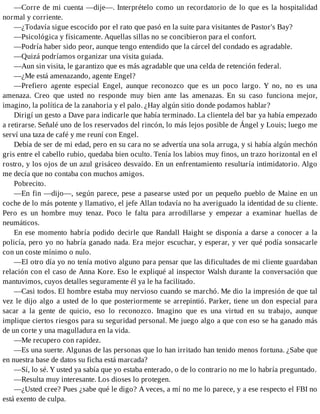 —Corre de mi cuenta —dije—. Interprételo como un recordatorio de lo que es la hospitalidad
normal y corriente.
—¿Todavía sigue escocido por el rato que pasó en la suite para visitantes de Pastor's Bay?
—Psicológica y físicamente. Aquellas sillas no se concibieron para el confort.
—Podría haber sido peor, aunque tengo entendido que la cárcel del condado es agradable.
—Quizá podríamos organizar una visita guiada.
—Aun sin visita, le garantizo que es más agradable que una celda de retención federal.
—¿Me está amenazando, agente Engel?
—Prefiero agente especial Engel, aunque reconozco que es un poco largo. Y no, no es una
amenaza. Creo que usted no responde muy bien ante las amenazas. En su caso funciona mejor,
imagino, la política de la zanahoria y el palo. ¿Hay algún sitio donde podamos hablar?
Dirigí un gesto a Dave para indicarle que había terminado. La clientela del bar ya había empezado
a retirarse. Señalé uno de los reservados del rincón, lo más lejos posible de Ángel y Louis; luego me
serví una taza de café y me reuní con Engel.
Debía de ser de mi edad, pero en su cara no se advertía una sola arruga, y si había algún mechón
gris entre el cabello rubio, quedaba bien oculto. Tenía los labios muy finos, un trazo horizontal en el
rostro, y los ojos de un azul grisáceo desvaído. En un enfrentamiento resultaría intimidatorio. Algo
me decía que no contaba con muchos amigos.
Pobrecito.
—En fin —dijo—, según parece, pese a pasearse usted por un pequeño pueblo de Maine en un
coche de lo más potente y llamativo, el jefe Allan todavía no ha averiguado la identidad de su cliente.
Pero es un hombre muy tenaz. Poco le falta para arrodillarse y empezar a examinar huellas de
neumáticos.
En ese momento habría podido decirle que Randall Haight se disponía a darse a conocer a la
policía, pero yo no habría ganado nada. Era mejor escuchar, y esperar, y ver qué podía sonsacarle
con un coste mínimo o nulo.
—El otro día yo no tenía motivo alguno para pensar que las dificultades de mi cliente guardaban
relación con el caso de Anna Kore. Eso le expliqué al inspector Walsh durante la conversación que
mantuvimos, cuyos detalles seguramente él ya le ha facilitado.
—Casi todos. El hombre estaba muy nervioso cuando se marchó. Me dio la impresión de que tal
vez le dijo algo a usted de lo que posteriormente se arrepintió. Parker, tiene un don especial para
sacar a la gente de quicio, eso lo reconozco. Imagino que es una virtud en su trabajo, aunque
implique ciertos riesgos para su seguridad personal. Me juego algo a que con eso se ha ganado más
de un corte y una magulladura en la vida.
—Me recupero con rapidez.
—Es una suerte. Algunas de las personas que lo han irritado han tenido menos fortuna. ¿Sabe que
en nuestra base de datos su ficha está marcada?
—Sí, lo sé. Y usted ya sabía que yo estaba enterado, o de lo contrario no me lo habría preguntado.
—Resulta muy interesante. Los dioses lo protegen.
—¿Usted cree? Pues ¿sabe qué le digo? A veces, a mí no me lo parece, y a ese respecto el FBI no
está exento de culpa.
 