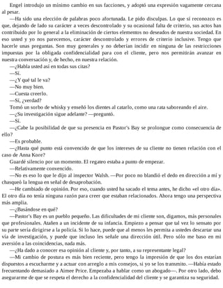 Engel introdujo un mínimo cambio en sus facciones, y adoptó una expresión vagamente cercana
al pesar.
—Ha sido una elección de palabras poco afortunada. Le pido disculpas. Lo que sí reconozco es
que, dejando de lado su carácter a veces descontrolado y su ocasional falta de criterio, sus actos han
contribuido por lo general a la eliminación de ciertos elementos no deseados de nuestra sociedad. En
eso usted y yo nos parecemos, carácter descontrolado y errores de criterio inclusive. Tengo que
hacerle unas preguntas. Son muy generales y no deberían incidir en ninguna de las restricciones
impuestas por la obligada confidencialidad para con el cliente, pero nos permitirán avanzar en
nuestra conversación y, de hecho, en nuestra relación.
—¿Habla usted así en todas sus citas?
—Sí.
—¿Y qué tal le va?
—No muy bien.
—Cuesta creerlo.
—Sí, ¿verdad?
Tomó un sorbo de whisky y enseñó los dientes al catarlo, como una rata saboreando el aire.
—¿Su investigación sigue adelante? —preguntó.
—Sí.
—¿Cabe la posibilidad de que su presencia en Pastor's Bay se prolongue como consecuencia de
ello?
—Es probable.
—¿Hasta qué punto está convencido de que los intereses de su cliente no tienen relación con el
caso de Anna Kore?
Guardé silencio por un momento. El regateo estaba a punto de empezar.
—Relativamente convencido.
—No es eso lo que le dijo al inspector Walsh. —Por poco no blandió el dedo en dirección a mí y
chasqueó la lengua en señal de desaprobación.
—He cambiado de opinión. Por eso, cuando usted ha sacado el tema antes, he dicho «el otro día».
El otro día no tenía ninguna razón para creer que estaban relacionados. Ahora tengo una perspectiva
más amplia.
—¿Basándose en qué?
—Pastor's Bay es un pueblo pequeño. Las dificultades de mi cliente son, digamos, más personales
que profesionales. Atañen a un incidente de su infancia. Empiezo a pensar que tal vez lo sensato por
su parte sería dirigirse a la policía. Si lo hace, puede que al menos les permita a ustedes descartar una
vía de investigación, y puede que incluso les señale una dirección útil. Pero sólo me baso en mi
aversión a las coincidencias, nada más.
—¿Ha dado a conocer esa opinión al cliente y, por tanto, a su representante legal?
—Mi cambio de postura es más bien reciente, pero tengo la impresión de que los dos estarían
dispuestos a escucharme y a actuar con arreglo a mis consejos, si yo se los transmito. —Había estado
frecuentando demasiado a Aimee Price. Empezaba a hablar como un abogado—. Por otro lado, debo
asegurarme de que se respeta el derecho a la confidencialidad del cliente y se garantiza su seguridad.
 