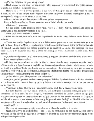 —¿Por qué habría de peligrar su seguridad?
—Ha desaparecido una niña. Hay periodistas en los alrededores, y cámaras de televisión. A veces
la gente saca conclusiones precipitadas.
—Hemos hablado con muchas personas y sus caras no han aparecido en la televisión ni en los
diarios. No han sufrido ningún daño. Algunos habitantes del pueblo han sido interrogados y eso no
ha despertado ninguna sospecha entre los vecinos.
—Bueno, tal vez no sean los propios habitantes quienes me preocupan.
Engel volvió a enseñar los dientes, pero esta vez no había whisky por medio.
—¿Qué sabe? —preguntó.
—Sé que existe cierta relación entre Anna Kore y Tommy Morris, domiciliado antes en
Somerville, y posiblemente vinculado a «la Hill».
—Vaya, vaya. No ha perdido el tiempo.
—Usted mismo me puso en la pista con su presencia en Pastor's Bay. Debería haber llevado una
máscara.
—Tomo nota —dijo Engel—. Anna es su sobrina, como puede que a estas alturas usted ya sepa.
Valerie Kore, de soltera Morris, es la hermana considerablemente menor, y única, de Tommy Morris.
Él cuidó de Valerie cuando sus padres murieron en un accidente de coche. Por entonces ella tenía
cuatro años, y lo ayudaron unas tías y otros parientes, pero ya no mantienen relación desde hace
tiempo.
—¿Desde que alguien se cargó a Ronald Doheny y luego se olvidó de dónde lo había enterrado?
Engel se encogió de hombros.
—Doheny era un camello al servicio de Morris, y éste intentaba crear su propio espacio cuando
Whitey se dio a la fuga. Doheny la cagó. Era un bocazas, disgustó a un cliente y el cliente, agraviado,
lo delató a la policía. Tenía por delante una larga condena, y lo presionaron para que aceptara un
acuerdo y se convirtiera en informante. Consiguió la libertad bajo fianza y se esfumó. Desapareció
sin dejar rastro, supuestamente pasto de los cangrejos.
—¿Sabía Morris que Doheny se veía con su hermana?
—Al principio no, pero no tardó en averiguar quién la había dejado embarazada. En ese momento
probablemente quiso matar a Doheny, pero se habría conformado con que éste se comportara de
forma correcta.
—Y entonces pillan a Doheny, y alguien decide que no es de fiar y hay que silenciarlo.
—Lo mató Tommy Morris, u ordenó matarlo. Eso ha llegado a nuestros oídos, aunque debió de
aprobarse a un nivel más alto. Poco después, su hermana se marchó de Boston. Anduvo de aquí para
allá, pero no se apartó del buen camino. Por lo que cuentan, es una buena ciudadana. Ni drogas, ni
bebida, ni el menor contacto con su hermano y la gente de éste. Trabajó en Filadelfia durante una
temporada, allí conoció a un hombre, se casó con él discretamente. Su hermano no se enteró.
—Alekos Kore.
—Correcto de nuevo. Ahora están separados, pero ella no ha pedido el divorcio.
—Quería conservar el apellido de él —dije—. Si a su hermano le da por buscarla, sería Valerie
Kore, no Valerie Morris. Lo cual no le serviría si él empezara a escarbar, pero sí bastaría para eludir
indagaciones superficiales.
 