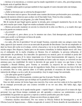 —Incluso si la encontrara, y creemos que ha estado siguiéndole el rastro, ella, psicológicamente,
ha dejado atrás el apellido Morris.
—Y ustedes saben quién es porque también le han seguido el rastro durante todo este tiempo.
—Exacto.
—¿Sabe su hermano que su sobrina ha desaparecido?
—Su hermano está en apuros. Ha tomado unas cuantas decisiones profesionales poco acertadas, y
algunos de nuestros esfuerzos para acabar con él han dado fruto. Tiene los días contados.
—No ha contestado a mi pregunta. ¿Lo sabe Tommy Morris?
Me di cuenta de que Engel quería apartar la mirada, pero consiguió mantenerla fija en mí. Aun
así, tenía mucho que contar. Engel me estaba ocultando información.
—Hemos procurado mantener en secreto la relación de la niña con Morris, y su madre dice que
no se ha puesto en contacto con él.
—¿La creen?
—Al principio sí, pero ahora ya no lo tenemos tan claro. Está desesperada, quizá lo bastante
como para acudir a su hermano en busca de ayuda.
—Entonces lo sabe, ¿no?
—Lo sabe. ¿No lee el periódico? Un tal Joseph Toomey, conocido entre sus amigos como Joey
Atún, apareció ayer muerto a tiros en un mercado de pescado de Dorchester. Uno de sus empleados se
dejó las llaves del coche en el trabajo, volvió a buscarlas y vio la luz del despacho encendida. Había
mucha sangre. Dos disparos, fatales pero no de manera inmediata; lo habían dejado morir allí. Joey
era el embajador de la mafia irlandesa en Boston. Era el mediador, la persona influyente, el
solucionador de problemas. Era intocable. En apariencia era neutral, pero en realidad se ponía del
lado del statu quo; para él lo único importante era el buen funcionamiento del negocio, lo que
favorecía a todos. Como Tommy Morris representaba un lastre cada vez mayor, se convirtió en una
amenaza para esa estabilidad. Se tomó la decisión de que quizá lo mejor era que fuese a hacer
compañía a Ronald Doheny, pero Tommy se escondió. La mayoría de sus hombres lo han
abandonado, aunque todavía tiene un par de seguidores leales. Éstos se reunieron con Joey el día de
su asesinato. Por lo visto, querían saber si él había aprobado el secuestro de Anna Kore con la
intención de obligar a su tío a salir de su escondrijo. Joey lo negó. Luego fue asesinado.
—¿Se sabe quién apretó el gatillo?
—Oficialmente, no. Oficiosamente, creemos que fue el propio Tommy Morris.
—Qué raro. Cabría pensar que un trabajo así lo pondría en manos de su gente.
Esta vez dejó asomar de forma fugaz una reacción. Fue como una leve onda en la lisa superficie
de un estanque provocada por una criatura invisible al no ver una aleta. Ahí había algo, algo
interesante.
—Ya se lo he dicho, no le queda mucha gente —repitió Engel—. Quizá para él se tratara de algo
personal. Los que llevan tiempo rondando por ahí aprenden a enterrar sus sentimientos a gran
profundidad. Se guardan sus agravios y esperan a sentirse justificados para dar el paso.
—Se le ve muy bien informado. ¿Tienen un micrófono en algún sitio?
—Tenemos muchos micrófonos. Por eso somos la Oficina Federal de Investigación y no el
Oficina Local de Suposiciones. —Había recuperado el control. El breve destello de incertidumbre se
 