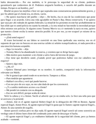 había desvanecido—. Por eso también, si le preocupa la seguridad de su cliente, podemos
garantizarle que cuidaremos de él. Podemos asignarle hombres, o sacarlo del pueblo durante un
tiempo. Porque es un hombre, ¿no?
Hinché un poco las mejillas e hice ver que sopesaba unas consecuencias potencialmente graves, y
por fin admití que el cliente era, en efecto, varón.
—No quiere marcharse del pueblo —dije—. De hecho, ésa es una de las condiciones que pone
para llegar a un acuerdo. Lleva una vida agradable en Pastor's Bay. Desea conservarla. Y no quiero
que vaya por ahí rodeado de agentes federales. La mitad de los presentes en este bar probablemente se
han olido que es usted policía en cuanto ha entrado, y la otra mitad no han tenido la necesidad porque
ellos mismos son policías. Si alguien como Tommy Morris va a ir metiendo la nariz en esto, quiero
que nuestro cliente reciba la menor atención posible. Si es por eso, ya me ocuparé yo mismo de su
protección.
—¿Está usted seguro?
El trazo horizontal en sus labios se convirtió en una línea quebrada: una sonrisa, eso en el
supuesto de que uno no buscara en una sonrisa calidez ni señales tranquilizadoras, ni nada parecido a
una emoción humana aceptable.
—Siga. Le escucho —dije.
—Tommy Morris ha abandonado la reserva, y creemos que se dirige hacia aquí.
—Más motivo para mantener a mi cliente a salvo fuera del terreno de juego.
—Eso tiene que decidirlo usted. ¿Cuándo prevé que podremos hablar con ese caballero tan
esquivo?
—Quiero algo más.
—¿Ah, sí?
—Quiero libertad para investigar en su nombre. A cambio, compartiré toda la información
relevante con Walsh.
—No le gustará que usted ronde en su territorio. Tampoco a Allan.
—Pues tendrán que aguantarse.
—Hablaré con ellos y veré qué puede hacerse.
—Con ese pico de oro suyo, no me cabe duda de que los convencerá.
—¿Y a cambio tendremos acceso a su cliente?
—Me pondré en contacto con su abogada.
—Eso no será difícil, porque acaba de entrar.
Volví la cabeza y vi a Aimee. Vaciló al advertir que yo no estaba solo. Le hice una seña para que
se acercara y la presenté.
—Aimee, éste es el agente especial Robert Engel de la delegación del FBI en Boston. Agente
especial Engel, Aimee Price. Al agente especial Engel le gusta que lo llamen «agente especial Engel»,
Aimee. Es una cuestión de orgullo.
Aimee pareció confusa pero no dijo nada. El agente especial Engel sonrió tal como sonreiría un
verdugo ante el último buen chiste del condenado justo antes de descargar el hacha.
—El agente especial Engel y yo estábamos hablando de la seguridad del cliente, pero ya hemos
acabado —comenté.
 