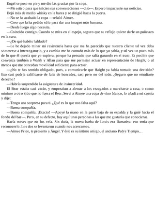Engel se puso en pie y me dio las gracias por la copa.
—Me retiro para que inicien sus conversaciones —dijo—. Espero impaciente sus noticias.
Dejó más de medio whisky en la barra y se dirigió hacia la puerta.
—No se ha acabado la copa —señaló Aimee.
—Creo que la ha pedido sólo para dar una imagen más humana.
—Desde luego algo necesita.
—Coincido contigo. Cuando se mira en el espejo, seguro que su reflejo quiere darle un puñetazo
en la cara.
—¿De qué habéis hablado?
—Le he dejado minar mi resistencia hasta que me ha parecido que nuestro cliente tal vez deba
someterse a interrogatorio, y a cambio me ha contado más de lo que yo sabía, y tal vez un poco más
de lo que él quería que yo supiera, porque ha pensado que salía ganando en el trato. Es posible que
convenza también a Walsh y Allan para que me permitan actuar en representación de Haight, o al
menos que me concedan movilidad suficiente para actuar.
—¿No te has sentido obligado, pues, a comunicarle que Haight ya había tomado una decisión?
Eso casi podría calificarse de falta de honradez, casi pero no del todo. ¿Seguro que no estudiaste
derecho?
—Habría suspendido la asignatura de insinceridad.
El Bear estaba casi vacío, y empezaban a alentar a los rezagados a marcharse a casa, o como
mínimo a otro sitio que no fuera el Bear. Serví a Aimee una copa de vino blanco, lo añadí a mi cuenta
y dije:
—Tengo una sorpresa para ti. ¿Qué es lo que nos falta aquí?
—Buena compañía.
—Buena compañía. ¡Exacto! —Apoyé la mano en la parte baja de su espalda y la guié hacia el
fondo del bar—. Pero, en su defecto, hay aquí unas personas a las que me gustaría que conocieras.
Hacía meses que no los veía. Sin duda, la nueva barba de Louis era llamativa, eso tenía que
reconocerlo. Los dos se levantaron cuando nos acercamos.
—Aimee Price, te presento a Ángel. Y éste es su íntimo amigo, el anciano Padre Tiempo…
 