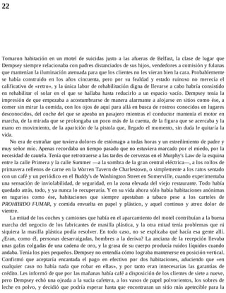 22
Tomaron habitación en un motel de suicidas justo a las afueras de Belfast, la clase de lugar que
Dempsey siempre relacionaba con padres distanciados de sus hijos, vendedores a comisión y fulanas
que mantenían la iluminación atenuada para que los clientes no les vieran bien la cara. Probablemente
se había construido en los años cincuenta, pero por su fealdad y estado ruinoso no merecía el
calificativo de «retro», y la única labor de rehabilitación digna de llevarse a cabo habría consistido
en rehabilitar el solar en el que se hallaba hasta reducirlo a un espacio vacío. Dempsey tenía la
impresión de que empezaba a acostumbrarse de manera alarmante a alojarse en sitios como ése, a
comer sin mirar la comida, con los ojos de aquí para allá en busca de rostros conocidos en lugares
desconocidos, del coche del que se apeaba un pasajero mientras el conductor mantenía el motor en
marcha, de la mirada que se prolongaba un poco más de la cuenta, de la figura que se acercaba y la
mano en movimiento, de la aparición de la pistola que, llegado el momento, sin duda le quitaría la
vida.
No era de extrañar que tuviera dolores de estómago a todas horas y un estreñimiento de padre y
muy señor mío. Apenas recordaba un tiempo pasado que no estuviera marcado por el miedo, por la
necesidad de cautela. Tenía que retrotraerse a las tardes de cervezas en el Murphy's Law de la esquina
entre la calle Primera y la calle Summer —a la sombra de la gran central eléctrica—, a los rollos de
primavera rellenos de carne en la Warren Tavern de Charlestown, o simplemente a los ratos sentado
con un café y un periódico en el Buddy's de Washington Street en Somerville, cuando experimentaba
una sensación de inviolabilidad, de seguridad, en la zona elevada del viejo restaurante. Todo había
quedado atrás, todo, y ya nunca lo recuperaría. Y en su vida ahora sólo había habitaciones anónimas
en tugurios como ése, habitaciones que siempre apestaban a tabaco pese a los carteles de
PROHIBIDO FUMAR, y comida envuelta en papel y plástico, y aquel continuo y atroz dolor de
vientre.
La mitad de los coches y camiones que había en el aparcamiento del motel contribuían a la buena
marcha del negocio de los fabricantes de masilla plástica, y la otra mitad tenía problemas que ni
siquiera la masilla plástica podía resolver. En todo caso, no se explicaba qué hacía esa gente allí.
¿Eran, como él, personas desarraigadas, hombres a la deriva? La anciana de la recepción llevaba
unas gafas colgadas de una cadena de oro, y la grasa de su cuerpo producía ruidos líquidos cuando
andaba. Tenía los pies pequeños. Dempsey no entendía cómo lograba mantenerse en posición vertical.
Confirmó que aceptaría encantada el pago en efectivo por dos habitaciones, aduciendo que «en
cualquier caso no había nada que robar en ellas», y por tanto eran innecesarias las garantías de
crédito. Les informó de que por las mañanas había café a disposición de los clientes de siete a nueve,
pero Dempsey echó una ojeada a la sucia cafetera, a los vasos de papel polvorientos, los sobres de
leche en polvo, y decidió que podría esperar hasta que encontraran un sitio más apetecible para la
 