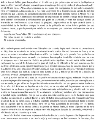 Valerie intentó hablar, pero las palabras no le salieron, y por primera vez asomaron las lágrimas a
sus ojos. Correspondió a Logan intervenir para anunciar que los agentes del orden buscaban al padre,
un tal Alekos Kore, «Alex», ahora separado de su esposa, con la esperanza de que pudiera ayudarlos
en la investigación. A la pregunta de si Kore era sospechoso de la desaparición de su hija, Logan dijo
únicamente que la policía no descartaba ninguna posibilidad, pero deseaba excluir a Alekos Kore de
su lista cuanto antes. A continuación un enviado de un periódico de Boston se quejó de las dificultades
para obtener información y declaraciones por parte de la policía, y entre sus colegas corrió un
murmullo de conformidad. Allan eludió la pregunta amparándose en lo que calificó como la
«sensibilidad de la familia», aunque la mitad de la población de Maine habría podido dar una
respuesta mejor, y que de paso dejase satisfecho a cualquiera que conociese mínimamente esa parte
del mundo.
Aquello era Pastor's Bay. Allí eran distintos, ni más ni menos.
Sin embargo, eso no era toda la verdad.
Ni siquiera se acercaba.
Vi la rueda de prensa en el noticiario de última hora de la tarde, de pie en el salón de mi casa mientras
mi hija, Sam, se terminaba su leche y su sándwich en la cocina. Rachel, la madre de Sam y mi ex
pareja, permanecía sentada en el borde de un sillón con la vista fija en la pantalla. Sam y ella iban de
camino a Boston para tomar un vuelo con destino a Los Ángeles, donde Rachel daría una charla en
un simposio sobre los avances clínicos en psicoterapia cognitiva. Un rato antes había intentado
explicarme lo esencial de dichos avances, pero al final me vi obligado a dar por supuesto que los
asistentes al simposio eran más inteligentes que yo y poseían una capacidad de atención mayor que la
mía. Rachel tenía unos amigos en Orange County, en cuya casa pensaba alojarse, y la hija de éstos era
unos meses mayor que Sam. El simposio sólo duraba un día, y dedicarían el resto de la estancia en
California a visitar Disneylandia y Universal Studios.
Sam y Rachel vivían en la casa de los padres de Rachel en Burlington, Vermont. Yo pasaba el
mayor tiempo posible en compañía de Sam, pero no tanto como debía, situación que se complicaba, o
eso me decía yo, por el hecho de que Rachel tuviera una relación con otra persona desde hacía más
de un año. Jeff Reid era un hombre de más edad, un ex ejecutivo del departamento de mercados
financieros de un banco importante que se había retirado anticipadamente y eludido así con gran
sentido de la oportunidad las secuelas de los diversos escándalos y quiebras a los que casi con toda
seguridad había contribuido. Eso yo no lo sabía con total certeza, pero era lo bastante ruin para
envidiar su posición en la vida de Rachel y Sam. Me había tropezado una vez con él durante una visita
a Sam el día de su cumpleaños, y él había intentado abrumarme con su cordialidad. Tenía todos los
tics de alguien que ha pasado buena parte de su vida ganándose la confianza de los demás,
justificadamente o no: la amplia sonrisa, el apretón de manos firme, la mano izquierda en la parte
superior de mi brazo para que me sintiese valorado. Segundos después de conocerlo, comprobé si
aún llevaba encima la cartera y el reloj.
Observé a Rachel mientras se empapaba de los detalles de la rueda de prensa. Había permitido que
unas cuantas canas asomasen a su cabello rojo y tenía arrugas en las comisuras de los ojos y los
 