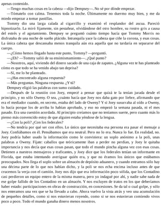 apenas contenido.
—Tengo muchas cosas en la cabeza —dijo Dempsey—. No sé por dónde empezar.
—Tómatelo con calma. Tenemos toda la noche. Últimamente no duermo muy bien, y me da
miedo empezar a tomar pastillas.
Tommy dio una larga calada al cigarrillo y examinó el resplandor del ascua. Pareció
hipnotizarlo. La miró fijamente, sin pestañear, olvidándose del otro hombre, su rostro gris a causa
del estrés y el agotamiento. Dempsey se preguntó cuánto tiempo hacía que Tommy Morris no
disfrutaba de una noche de sueño plácido. Intranquila yace la cabeza que ciñe la corona, y esas cosas.
La única cabeza que descansaba menos tranquila aún era aquella que no tardaría en separarse del
cuerpo.
—¿Cómo hemos llegado hasta este punto, Tommy? —preguntó.
—¿Eh? —Tommy salió de su ensimismamiento—. ¿Qué punto?
—Nosotros, aquí, viviendo del dinero sacado de una caja de zapatos. ¿Alguna vez te has planteado
cómo es que todo se ha venido abajo tan deprisa?
—Sí, me lo he planteado.
—¿Has encontrado alguna respuesta?
—Más preguntas. Ninguna respuesta. ¿Y tú?
Dempsey eligió las palabras con sumo cuidado.
—Después de la reunión con Joey, empecé a pensar que quizá te la tenían jurada desde el
principio, y no sólo Oweny. O sea, ¿cuánto hacía que Joey nos daba gato por liebre, afirmando que
era el mediador cuando, en secreto, estaba del lado de Oweny? Y si Joey susurraba al oído a Oweny,
lo hacía porque los de arriba lo habían aprobado, y eso no empezó la semana pasada, ni el mes
pasado. Era una cuestión acordada. Al principio creíamos que no teníamos suerte, pero cuanto más lo
pienso más convencido estoy de que alguien estaba yéndose de la lengua.
—¿Con la poli? ¿Con los federales?
—No tendría por qué ser con ellos. Lo único que necesitaba esa persona era pasar el mensaje a
Joey. Confiábamos en él. Pensábamos que era neutral. Pero no lo era. Nunca lo fue. En realidad, no.
Joey podría haber usado la información como le conviniera: un soplo anónimo a la poli, unas
palabras a Oweny. Fíjate: caballos que teóricamente iban a perder no perdían, y Joey le quitaba
importancia y nos decía que esas cosas pasan, que todo el mundo pincha alguna vez con esas cosas.
Detienen a nuestros mensajeros y traficantes, y Joey dice que los federales tenían un informante en
Florida, que estaba intentando averiguar quién era, y que no éramos los únicos que estábamos
preocupados. Nos llega el soplo sobre un almacén de depósito aduanero, y cuando entramos sólo hay
una décima parte de lo que nos habían dicho, y la poli se nos echa encima incluso antes de que
crucemos la verja con el camión. Joey nos dijo que era información poco sólida, que los Contadino
casi perdieron un equipo entero de la misma manera, pero yo indagué por ahí, y nadie sabe nada de
ese golpe fallido de los Contadino en un almacén. Y nos excluyen de tratos en los que deberíamos
haber estado: participaciones en obras de construcción, en concesiones. Se da tal o cual golpe, y sólo
nos enteramos una vez que se ha llevado a cabo. Ahora vuelvo la vista atrás y veo una acumulación
de pequeños detalles, como si nos estuvieran royendo, como si se nos estuvieran comiendo vivos
poco a poco. Todo el mundo ganaba dinero menos nosotros.
 