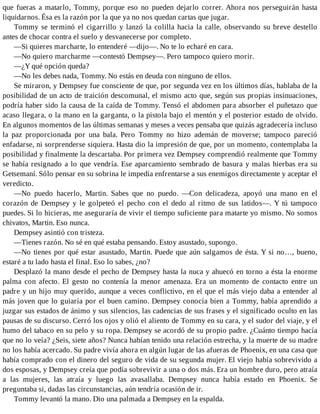 que fueras a matarlo, Tommy, porque eso no pueden dejarlo correr. Ahora nos perseguirán hasta
liquidarnos. Ésa es la razón por la que ya no nos quedan cartas que jugar.
Tommy se terminó el cigarrillo y lanzó la colilla hacia la calle, observando su breve destello
antes de chocar contra el suelo y desvanecerse por completo.
—Si quieres marcharte, lo entenderé —dijo—. No te lo echaré en cara.
—No quiero marcharme —contestó Dempsey—. Pero tampoco quiero morir.
—¿Y qué opción queda?
—No les debes nada, Tommy. No estás en deuda con ninguno de ellos.
Se miraron, y Dempsey fue consciente de que, por segunda vez en los últimos días, hablaba de la
posibilidad de un acto de traición descomunal, el mismo acto que, según sus propias insinuaciones,
podría haber sido la causa de la caída de Tommy. Tensó el abdomen para absorber el puñetazo que
acaso llegara, o la mano en la garganta, o la pistola bajo el mentón y el posterior estado de olvido.
En algunos momentos de las últimas semanas y meses a veces pensaba que quizás agradecería incluso
la paz proporcionada por una bala. Pero Tommy no hizo ademán de moverse; tampoco pareció
enfadarse, ni sorprenderse siquiera. Hasta dio la impresión de que, por un momento, contemplaba la
posibilidad y finalmente la descartaba. Por primera vez Dempsey comprendió realmente que Tommy
se había resignado a lo que vendría. Ese aparcamiento sembrado de basura y malas hierbas era su
Getsemaní. Sólo pensar en su sobrina le impedía enfrentarse a sus enemigos directamente y aceptar el
veredicto.
—No puedo hacerlo, Martin. Sabes que no puedo. —Con delicadeza, apoyó una mano en el
corazón de Dempsey y le golpeteó el pecho con el dedo al ritmo de sus latidos—. Y tú tampoco
puedes. Si lo hicieras, me aseguraría de vivir el tiempo suficiente para matarte yo mismo. No somos
chivatos, Martin. Eso nunca.
Dempsey asintió con tristeza.
—Tienes razón. No sé en qué estaba pensando. Estoy asustado, supongo.
—No tienes por qué estar asustado, Martin. Puede que aún salgamos de ésta. Y si no…, bueno,
estaré a tu lado hasta el final. Eso lo sabes, ¿no?
Desplazó la mano desde el pecho de Dempsey hasta la nuca y ahuecó en torno a ésta la enorme
palma con afecto. El gesto no contenía la menor amenaza. Era un momento de contacto entre un
padre y un hijo muy querido, aunque a veces conflictivo, en el que el más viejo daba a entender al
más joven que lo guiaría por el buen camino. Dempsey conocía bien a Tommy, había aprendido a
juzgar sus estados de ánimo y sus silencios, las cadencias de sus frases y el significado oculto en las
pausas de su discurso. Cerró los ojos y olió el aliento de Tommy en su cara, y el sudor del viaje, y el
humo del tabaco en su pelo y su ropa. Dempsey se acordó de su propio padre. ¿Cuánto tiempo hacía
que no lo veía? ¿Seis, siete años? Nunca habían tenido una relación estrecha, y la muerte de su madre
no los había acercado. Su padre vivía ahora en algún lugar de las afueras de Phoenix, en una casa que
había comprado con el dinero del seguro de vida de su segunda mujer. El viejo había sobrevivido a
dos esposas, y Dempsey creía que podía sobrevivir a una o dos más. Era un hombre duro, pero atraía
a las mujeres, las atraía y luego las avasallaba. Dempsey nunca había estado en Phoenix. Se
preguntaba si, dadas las circunstancias, aún tendría ocasión de ir.
Tommy levantó la mano. Dio una palmada a Dempsey en la espalda.
 
