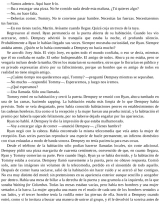 —Vamos adentro. Aquí hace frío.
—Iba a encargar una pizza. No he comido nada desde esta mañana. ¿Tú quieres algo?
—No, no hace falta.
—Deberías comer, Tommy. No te conviene pasar hambre. Necesitas las fuerzas. Necesitaremos
tus fuerzas.
—En eso tienes razón, Martin. Avísame cuando llegue. Quizá coja un trozo de la tuya.
Regresaron al motel. Ryan permanecía en la puerta abierta de su habitación. Cuando los vio
acercarse, entró. Dempsey advirtió lo tranquila que estaba la noche, el profundo silencio.
Probablemente a Ryan le habían llegado sus voces. Siempre mostraba curiosidad, ese Ryan. Siempre
andaba atento. ¿Quién se lo había comentado a Dempsey no hacía mucho?
Se acordó: Joey Atún. El viejo Joey, en quien todo el mundo confiaba, o eso se decía, mientras
que él no confiaba en nadie. El señor Indispensable. El amigo de todos. Ahora ya no estaba, pero se
vengaría incluso desde la tumba. Otros los matarían en su nombre, otros que lo llorarían en público y
en privado expresarían alivio por su fallecimiento, porque un hombre que es amigo de todos en
realidad no tiene ningún amigo.
—¿Cuánto tiempo nos quedaremos aquí, Tommy? —preguntó Dempsey mientras se separaban.
—No mucho —respondió Tommy—. Esperaremos, y luego nos iremos.
—¿Qué esperamos?
—Una llamada. Sólo una llamada.
Tommy entró en su habitación y cerró la puerta. Dempsey se reunió con Ryan, ahora tumbado en
una de las camas, haciendo zapping. La habitación estaba más limpia de lo que Dempsey había
previsto. Todo se veía desgastado, pero había conocido habitaciones peores en establecimientos de
las cadenas hoteleras. Era como si la recepción y la mujer fueran una prueba inicial, y la habitación el
premio por haberla superado felizmente, por no haberse dejado engañar por las apariencias.
Ryan no habló. A Dempsey le dio la impresión de que estaba malhumorado.
—Voy a encargar algo de comer —anunció Dempsey—. ¿Tienes hambre?
Ryan negó con la cabeza. Había encontrado la misma telecomedia que veía antes la mujer de
recepción. Esas series parecían reproducir una especie de bucle permanente, un infierno doméstico
con risas enlatadas a modo de banda sonora. Dempsey no tenía paciencia para esas cosas.
Desde el teléfono de la habitación sólo podían hacerse llamadas locales, sin coste adicional.
Dempsey pidió una pizza margarita de cuarenta centímetros, convencido de que, en cuanto llegara,
Ryan y Tommy comerían su parte. Pero cuando llegó, Ryan ya se había dormido, y la habitación de
Tommy estaba a oscuras. Dempsey llamó suavemente a la puerta, pero no obtuvo respuesta. Comió
solo, ante las imágenes sin volumen de la telecomedia, perdido en el sinsentido de todo aquello.
Después de comer hasta saciarse, salió de la habitación sin hacer ruido y se acercó al bar contiguo.
No era muy distinto del motel: sin pretensiones en su apariencia exterior aunque sencillo y acogedor
por dentro. Había una mesa de billar a la derecha de la puerta y una gramola a la izquierda, en la que
sonaba Waiting for Columbus. Todas las mesas estaban vacías, pero había tres hombres y una mujer
sentados a la barra. La mujer apoyaba una mano en el muslo de cada uno de los hombres sentados a
sus lados, y el tercer hombre tenía la rodilla entre las piernas de ella. Sonrió a Dempsey cuando
entró, como si lo invitara a buscar una manera de unirse al grupo, y él le devolvió la sonrisa antes de
 