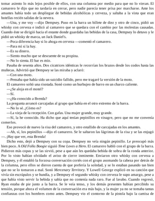 tomar asiento lo más lejos posible de ellos, con una columna por medio para que no lo vieran. El
camarero le dijo que no tardaría en cerrar, pero nadie parecía tener prisa por marcharse. Ante los
amantes había todo un despliegue de bebidas alcohólicas y cerveza, y saltaba a la vista que eran
botellas recién salidas de la nevera.
—Una, y me voy —dijo Dempsey. Puso en la barra un billete de diez y otro de cinco, pidió un
whisky con cerveza e indicó al camarero que se quedara con el cambio por las molestias causadas.
Cuando éste se dirigió hacia el estante donde guardaba las bebidas de la casa, Dempsey lo detuvo y le
pidió un whisky de marca, un Jack Daniel's.
—Poca diferencia hay si lo ahoga en cerveza —comentó el camarero.
—Para mí sí la hay.
—Es su dinero.
—Siento mucho que se descuente de su propina.
—No lo sienta. El bar es mío.
Pasaba de sesenta años. Dos cicatrices idénticas le recorrían los brazos desde los codos hasta las
muñecas. Advirtió que Dempsey se las miraba y aclaró:
—Con una moto.
—Pensaba que había sido un suicidio fallido, pero me tragaré la versión de la moto.
El camarero soltó una risotada. Sonó como un burbujeo de barro en un charco caliente.
—¿Se aloja en el motel?
—Sí.
—¿Ha conocido a Brenda?
La pregunta arrancó carcajadas al grupo que había en el otro extremo de la barra.
—No lo sé. ¿Cómo es?
—La vieja de la recepción. Con gafas. Una mujer grande, muy grande.
—Sí, la he conocido. Ha dicho que aquí tenían pepinillos en vinagre, pero que no me convenía
comerlos.
Eso provocó de nuevo la risa del camarero, y otro estallido de carcajadas en los amantes.
—Ah, sí, los pepinillos —dijo el camarero. Se le saltaron las lágrimas de la risa y se las enjugó
—. ¡Hay que ver, esta Brenda!
Dicho esto, dejó a Dempsey con su copa. Dempsey no veía ningún pepinillo. Le preocupó más
bien poco. A Old Folks Boogie siguió Time Loves a Hero. El camarero habló con el grupo de la barra.
Pidieron más copas y se las sirvió, pese a que aún les quedaba bebida de sobra de la ronda anterior.
Por lo visto habían olvidado el aviso de cierre inminente. Enviaron otro whisky con cerveza a
Dempsey, y él entabló la forzosa conversación cortés con el grupo asomando la cabeza por detrás de
la columna, pero ellos se dieron cuenta de que prefería la soledad, y se lo estaban pasando tan bien
que no se lo tomaron a mal. Sonó Mercenary Territory. Y Lowell George explicó en su canción que
vivía sin escrúpulos y se hundía, y a Dempsey el segundo whisky con cerveza le supo amargo, pese a
que había visto servir la bebida y sabía que no contenía nada raro. Fue al lavabo. Cuando regresó,
Ryan estaba de pie junto a la barra. Se le veía tenso, y los demás presentes habían percibido su
tensión, porque ahora el volumen de la conversación era más bajo, y la mujer ya no se tomaba tantas
confianzas con los hombres como antes. Dempsey vio el contorno de la pistola bajo la camisa de
 
