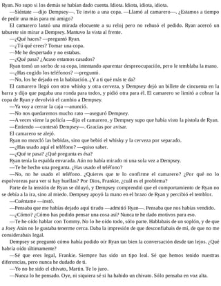 Ryan. No supo si los demás se habían dado cuenta. Idiota. Idiota, idiota, idiota.
—Siéntate —dijo Dempsey—. Te invito a una copa. —Llamó al camarero—. ¿Estamos a tiempo
de pedir una más para mi amigo?
El camarero lanzó una mirada elocuente a su reloj pero no rehusó el pedido. Ryan acercó un
taburete sin mirar a Dempsey. Mantuvo la vista al frente.
—¿Qué haces? —preguntó Ryan.
—¿Tú qué crees? Tomar una copa.
—Me he despertado y no estabas.
—¿Qué pasa? ¿Acaso estamos casados?
Ryan tomó un sorbo de su copa, intentando aparentar despreocupación, pero le temblaba la mano.
—¿Has cogido los teléfonos? —preguntó.
—No, los he dejado en la habitación. ¿Y a ti qué más te da?
El camarero llegó con otro whisky y otra cerveza, y Dempsey dejó un billete de cincuenta en la
barra y dijo que pagaba una ronda para todos, y pidió otra para él. El camarero se limitó a cobrar la
copa de Ryan y devolvió el cambio a Dempsey.
—Ya voy a cerrar la caja —anunció.
—No nos quedaremos mucho rato —aseguró Dempsey.
—A veces viene la policía —dijo el camarero, y Dempsey supo que había visto la pistola de Ryan.
—Entiendo —contestó Dempsey—. Gracias por avisar.
El camarero se alejó.
Ryan no mezcló las bebidas, sino que bebió el whisky y la cerveza por separado.
—¿Has usado aquí el teléfono? —quiso saber.
—¿Qué te pasa? ¿Qué pregunta es ésa?
Ryan tenía la espalda envarada. Aún no había mirado ni una sola vez a Dempsey.
—Te he hecho una pregunta. ¿Has usado el teléfono?
—No, no he usado el teléfono. ¿Quieres que te lo confirme el camarero? ¿Por qué no lo
espolvoreas para ver si hay huellas? Por Dios, Frankie, ¿cuál es el problema?
Parte de la tensión de Ryan se diluyó, y Dempsey comprendió que el comportamiento de Ryan no
se debía a la ira, sino al miedo. Dempsey apoyó la mano en el brazo de Ryan y percibió el temblor.
—Cuéntame —instó.
—Pensaba que me habías dejado aquí tirado —admitió Ryan—. Pensaba que nos habías vendido.
—¿Cómo? ¿Cómo has podido pensar una cosa así? Nunca te he dado motivos para eso.
—Te he oído hablar con Tommy. No lo he oído todo, sólo parte. Hablabais de un soplón, y de que
a Joey Atún no le gustaba tenerme cerca. Daba la impresión de que desconfiabais de mí, de que no me
considerabais legal.
Dempsey se preguntó cómo había podido oír Ryan tan bien la conversación desde tan lejos. ¿Qué
habría oído últimamente?
—Sé que eres legal, Frankie. Siempre has sido un tipo leal. Sé que hemos tenido nuestras
diferencias, pero nunca he dudado de ti.
—Yo no he sido el chivato, Martin. Te lo juro.
—Nunca lo he pensado. Oye, ni siquiera sé si ha habido un chivato. Sólo pensaba en voz alta.
 