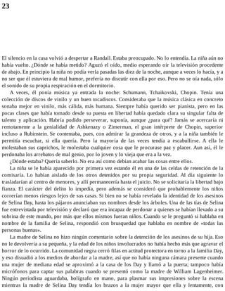 23
El silencio en la casa volvió a despertar a Randall. Estaba preocupado. No lo entendía. La niña aún no
había vuelto. ¿Dónde se había metido? Aguzó el oído, medio esperando oír la televisión procedente
de abajo. En principio la niña no podía verla pasadas las diez de la noche, aunque a veces lo hacía, y a
no ser que él estuviera de mal humor, prefería no discutir con ella por eso. Pero no se oía nada, sólo
el sonido de su propia respiración en el dormitorio.
A veces, él ponía música ya entrada la noche: Schumann, Tchaikovski, Chopin. Tenía una
colección de discos de vinilo y un buen tocadiscos. Consideraba que la música clásica en concreto
sonaba mejor en vinilo, más cálida, más humana. Siempre había querido ser pianista, pero en las
pocas clases que había tomado desde su puesta en libertad había quedado clara su singular falta de
talento y aplicación. Habría podido perseverar, suponía, aunque ¿para qué? Jamás se acercaría ni
remotamente a la genialidad de Ashkenazy o Zimerman, el gran intérprete de Chopin, superior
incluso a Rubinstein. Se contentaba, pues, con admirar la grandeza de otros, y a la niña también le
permitía escuchar, si ella quería. Pero la mayoría de las veces tendía a escabullirse. A ella le
molestaban sus caprichos, le molestaba cualquier cosa que le procurase paz y placer. Aun así, él le
perdonaba los arrebatos de mal genio, por lo joven y lo vieja que era a la vez.
¿Dónde estaba? Quería saberlo. No era así como debían acabar las cosas entre ellos.
La niña se le había aparecido por primera vez estando él en una de las celdas de retención de la
comisaría. Lo habían aislado de los otros detenidos por su propia seguridad. Al día siguiente lo
trasladarían al centro de menores, y allí permanecería hasta el juicio. No se solicitaría la libertad bajo
fianza. El carácter del delito lo impedía, pero además se consideró que probablemente los niños
correrían menos riesgos lejos de sus casas. Si bien no se había revelado la identidad de los asesinos
de Selina Day, hasta los pájaros anunciaban sus nombres desde los árboles. Una de las tías de Selina
fue entrevistada por televisión y declaró que era incapaz de perdonar a quienes se habían llevado a su
sobrina de este mundo, por más que ellos mismos fueran niños. Cuando se le preguntó si hablaba en
nombre de la familia de Selina, respondió con brusquedad que hablaba en nombre de «todas las
personas buenas».
La madre de Selina no hizo ningún comentario sobre la detención de los asesinos de su hija. Eso
no le devolvería a su pequeña, y la edad de los niños involucrados no había hecho más que agravar el
horror de lo ocurrido. La comunidad negra cerró filas en actitud protectora en torno a la familia Day,
y eso disuadió a los medios de abordar a la madre, así que no había ninguna cámara presente cuando
una mujer de mediana edad se aproximó a la casa de los Day y llamó a la puerta; tampoco había
micrófonos para captar sus palabras cuando se presentó como la madre de William Lagenheimer.
Ningún periodista aguardaba, bolígrafo en mano, para plasmar sus impresiones sobre la escena
mientras la madre de Selina Day tendía los brazos a la mujer mayor que ella y lentamente, con
 