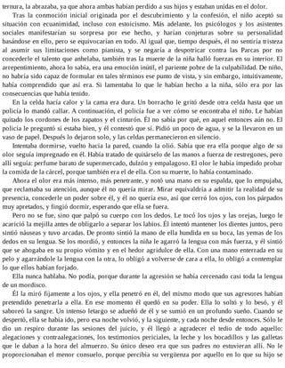 ternura, la abrazaba, ya que ahora ambas habían perdido a sus hijos y estaban unidas en el dolor.
Tras la conmoción inicial originada por el descubrimiento y la confesión, el niño aceptó su
situación con ecuanimidad, incluso con estoicismo. Más adelante, los psicólogos y los asistentes
sociales manifestarían su sorpresa por ese hecho, y harían conjeturas sobre su personalidad
basándose en ello, pero se equivocarían en todo. Al igual que, tiempo después, él no sentiría tristeza
al asumir sus limitaciones como pianista, y se negaría a despotricar contra las Parcas por no
concederle el talento que anhelaba, también tras la muerte de la niña halló fuerzas en su interior. El
arrepentimiento, ahora lo sabía, era una emoción inútil, el pariente pobre de la culpabilidad. De niño,
no habría sido capaz de formular en tales términos ese punto de vista, y sin embargo, intuitivamente,
había comprendido que así era. Si lamentaba lo que le habían hecho a la niña, sólo era por las
consecuencias que había tenido.
En la celda hacía calor y la cama era dura. Un borracho le gritó desde otra celda hasta que un
policía lo mandó callar. A continuación, el policía fue a ver cómo se encontraba el niño. Le habían
quitado los cordones de los zapatos y el cinturón. Él no sabía por qué, en aquel entonces aún no. El
policía le preguntó si estaba bien, y él contestó que sí. Pidió un poco de agua, y se la llevaron en un
vaso de papel. Después lo dejaron solo, y las celdas permanecieron en silencio.
Intentaba dormirse, vuelto hacia la pared, cuando la olió. Sabía que era ella porque algo de su
olor seguía impregnado en él. Había tratado de quitárselo de las manos a fuerza de restregones, pero
allí seguía: perfume barato de supermercado, dulzón y empalagoso. El olor le había impedido probar
la comida de la cárcel, porque también era el de ella. Con su muerte, lo había contaminado.
Ahora el olor era más intenso, más penetrante, y notó una mano en su espalda, que lo empujaba,
que reclamaba su atención, aunque él no quería mirar. Mirar equivaldría a admitir la realidad de su
presencia, concederle un poder sobre él, y él no quería eso, así que cerró los ojos, con los párpados
muy apretados, y fingió dormir, esperando que ella se fuera.
Pero no se fue, sino que palpó su cuerpo con los dedos. Le tocó los ojos y las orejas, luego le
acarició la mejilla antes de obligarlo a separar los labios. Él intentó mantener los dientes juntos, pero
sintió náuseas y tuvo arcadas. De pronto sintió la mano de ella hundida en su boca, las yemas de los
dedos en su lengua. Se los mordió, y entonces la niña le agarró la lengua con más fuerza, y él sintió
que se ahogaba en su propio vómito y en el hedor agridulce de ella. Con una mano enterrada en su
pelo y agarrándole la lengua con la otra, lo obligó a volverse de cara a ella, lo obligó a contemplar
lo que ellos habían forjado.
Ella nunca hablaba. No podía, porque durante la agresión se había cercenado casi toda la lengua
de un mordisco.
Él la miró fijamente a los ojos, y ella penetró en él, del mismo modo que sus agresores habían
pretendido penetrarla a ella. En ese momento él quedó en su poder. Ella lo soltó y lo besó, y él
saboreó la sangre. Un intenso letargo se adueñó de él y se sumió en un profundo sueño. Cuando se
despertó, ella se había ido, pero esa noche volvió, y la siguiente, y cada noche desde entonces. Sólo le
dio un respiro durante las sesiones del juicio, y él llegó a agradecer el tedio de todo aquello:
alegaciones y contraalegaciones, los testimonios periciales, la leche y los bocadillos y las galletas
que le daban a la hora del almuerzo. Su único deseo era que sus padres no estuvieran allí. No le
proporcionaban el menor consuelo, porque percibía su vergüenza por aquello en lo que su hijo se
 