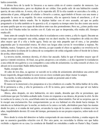había convertido.
A última hora de la tarde lo llevaron a su nueva celda en el centro cautelar de menores. Las
llamaban «habitaciones», pero no dejaban de ser celdas. Uno podía salir de una habitación cuando
quería; de una celda no. A veces, ella ya lo esperaba allí. Él la olía cuando se acercaba a la celda, y
aminoraba el paso, obligando al celador a llevarlo a rastras, agarrándole el brazo con una mano y
apoyando la otra en su espalda. En otras ocasiones, ella no aparecía hasta el anochecer, y él se
preguntaba dónde habría estado. No le dejaban hablar con el otro acusado, así que no podía
preguntarle si la niña también se le aparecía a él, si repartía su tiempo entre los dos como una novia
un tanto putilla que no era capaz de decidirse entre sus dos pretendientes. Pero no, ¿cómo podía estar
con los dos? Pasaba todas las noches con él. Cada vez que se despertaba, ella estaba allí. Siempre
estaba allí.
Justo antes de cumplir los dieciocho años lo trasladaron a otro centro, y ella lo siguió. Durante un
tiempo tuvo que compartir una celda, aunque eso no duró mucho. Su compañero de celda era diez
años mayor que él y olía a leche agria. Tenía un ojo más pequeño que el otro, y las pestañas
pegoteadas por la mucosidad reseca. Al chico sus largas uñas curvas le recordaban a espinas. No
hablaba, nunca. Tampoco, por lo visto, dormía, ya que cuando el chico se agitaba y se revolvía en la
cama, descubría la silueta de la cabeza de su compañero de celda colgando sobre el borde de la litera
de arriba, observándolo.
La tercera noche, mientras dormía, el chico fue atacado. Sabía lo que el hombre mayor que él
quería e intentó resistirse. Al final, sus gritos atrajeron a un celador, y al día siguiente lo trasladaron
a una celda de otra galería y a su compañero a una celda de aislamiento. La niña consoló al chico. Lo
abrazó en la oscuridad. Nadie debía hacerle daño.
Nadie, excepto ella.
Al cabo de tres días, su agresor se suicidó en la celda de aislamiento abriéndose una arteria del
brazo izquierdo, desgarrándose la carne con un clavo oxidado para dejar manar la sangre.
Esa noche, la niña exhalaba un olor distinto cuando se presentó ante el niño.
Olía a leche agria.
Él nunca se la mencionó a los psiquiatras ni a los celadores ni a nadie. No debía hablar de la niña.
Él le pertenecía a ella, y ella le pertenecía a él. Él la temía, pero también creía que tal vez habría
llegado a amarla.
Ahora, años después, en otra habitación, en otro estado, deseaba que ella se presentase, que
confirmase que por fin había acabado todo. Como en respuesta a sus deseos, de pronto la olió. Se dio
la vuelta en la cama y la vio, acuclillada entre las sombras, observándolo. Fue tal su sorpresa, que se
le escapó una exclamación. Ese comportamiento ya no era habitual en ella desde hacía tiempo. Si
entraba en su habitación por la noche, se metía en la cama a su lado, abriéndose paso bajo las mantas
desde los pies; o si estaba de mal genio, arrancaba la ropa de la cama o arañaba la ventana con las
uñas, impidiéndole dormir. El resto del tiempo, permanecía en sus propios espacios, sobre todo en el
sótano.
Pero desde la visita del detective se había comportado de una manera distinta, y estaba seguro de
que su ausencia guardaba relación con él. Por otra parte, no recordaba la última vez que había
recibido a alguien en su casa. La conducta de Randall no extrañaba a nadie en Pastor's Bay. Cuanto
 