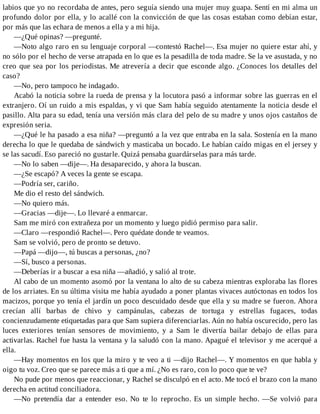 labios que yo no recordaba de antes, pero seguía siendo una mujer muy guapa. Sentí en mi alma un
profundo dolor por ella, y lo acallé con la convicción de que las cosas estaban como debían estar,
por más que las echara de menos a ella y a mi hija.
—¿Qué opinas? —pregunté.
—Noto algo raro en su lenguaje corporal —contestó Rachel—. Esa mujer no quiere estar ahí, y
no sólo por el hecho de verse atrapada en lo que es la pesadilla de toda madre. Se la ve asustada, y no
creo que sea por los periodistas. Me atrevería a decir que esconde algo. ¿Conoces los detalles del
caso?
—No, pero tampoco he indagado.
Acabó la noticia sobre la rueda de prensa y la locutora pasó a informar sobre las guerras en el
extranjero. Oí un ruido a mis espaldas, y vi que Sam había seguido atentamente la noticia desde el
pasillo. Alta para su edad, tenía una versión más clara del pelo de su madre y unos ojos castaños de
expresión seria.
—¿Qué le ha pasado a esa niña? —preguntó a la vez que entraba en la sala. Sostenía en la mano
derecha lo que le quedaba de sándwich y masticaba un bocado. Le habían caído migas en el jersey y
se las sacudí. Eso pareció no gustarle. Quizá pensaba guardárselas para más tarde.
—No lo saben —dije—. Ha desaparecido, y ahora la buscan.
—¿Se escapó? A veces la gente se escapa.
—Podría ser, cariño.
Me dio el resto del sándwich.
—No quiero más.
—Gracias —dije—. Lo llevaré a enmarcar.
Sam me miró con extrañeza por un momento y luego pidió permiso para salir.
—Claro —respondió Rachel—. Pero quédate donde te veamos.
Sam se volvió, pero de pronto se detuvo.
—Papá —dijo—, tú buscas a personas, ¿no?
—Sí, busco a personas.
—Deberías ir a buscar a esa niña —añadió, y salió al trote.
Al cabo de un momento asomó por la ventana lo alto de su cabeza mientras exploraba las flores
de los arriates. En su última visita me había ayudado a poner plantas vivaces autóctonas en todos los
macizos, porque yo tenía el jardín un poco descuidado desde que ella y su madre se fueron. Ahora
crecían allí barbas de chivo y campánulas, cabezas de tortuga y estrellas fugaces, todas
concienzudamente etiquetadas para que Sam supiera diferenciarlas. Aún no había oscurecido, pero las
luces exteriores tenían sensores de movimiento, y a Sam le divertía bailar debajo de ellas para
activarlas. Rachel fue hasta la ventana y la saludó con la mano. Apagué el televisor y me acerqué a
ella.
—Hay momentos en los que la miro y te veo a ti —dijo Rachel—. Y momentos en que habla y
oigo tu voz. Creo que se parece más a ti que a mí. ¿No es raro, con lo poco que te ve?
No pude por menos que reaccionar, y Rachel se disculpó en el acto. Me tocó el brazo con la mano
derecha en actitud conciliadora.
—No pretendía dar a entender eso. No te lo reprocho. Es un simple hecho. —Se volvió para
 