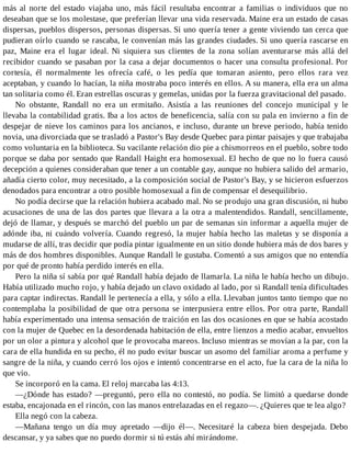 más al norte del estado viajaba uno, más fácil resultaba encontrar a familias o individuos que no
deseaban que se los molestase, que preferían llevar una vida reservada. Maine era un estado de casas
dispersas, pueblos dispersos, personas dispersas. Si uno quería tener a gente viviendo tan cerca que
pudieran oírlo cuando se rascaba, le convenían más las grandes ciudades. Si uno quería rascarse en
paz, Maine era el lugar ideal. Ni siquiera sus clientes de la zona solían aventurarse más allá del
recibidor cuando se pasaban por la casa a dejar documentos o hacer una consulta profesional. Por
cortesía, él normalmente les ofrecía café, o les pedía que tomaran asiento, pero ellos rara vez
aceptaban, y cuando lo hacían, la niña mostraba poco interés en ellos. A su manera, ella era un alma
tan solitaria como él. Eran estrellas oscuras y gemelas, unidas por la fuerza gravitacional del pasado.
No obstante, Randall no era un ermitaño. Asistía a las reuniones del concejo municipal y le
llevaba la contabilidad gratis. Iba a los actos de beneficencia, salía con su pala en invierno a fin de
despejar de nieve los caminos para los ancianos, e incluso, durante un breve periodo, había tenido
novia, una divorciada que se trasladó a Pastor's Bay desde Quebec para pintar paisajes y que trabajaba
como voluntaria en la biblioteca. Su vacilante relación dio pie a chismorreos en el pueblo, sobre todo
porque se daba por sentado que Randall Haight era homosexual. El hecho de que no lo fuera causó
decepción a quienes consideraban que tener a un contable gay, aunque no hubiera salido del armario,
añadía cierto color, muy necesitado, a la composición social de Pastor's Bay, y se hicieron esfuerzos
denodados para encontrar a otro posible homosexual a fin de compensar el desequilibrio.
No podía decirse que la relación hubiera acabado mal. No se produjo una gran discusión, ni hubo
acusaciones de una de las dos partes que llevara a la otra a malentendidos. Randall, sencillamente,
dejó de llamar, y después se marchó del pueblo un par de semanas sin informar a aquella mujer de
adónde iba, ni cuándo volvería. Cuando regresó, la mujer había hecho las maletas y se disponía a
mudarse de allí, tras decidir que podía pintar igualmente en un sitio donde hubiera más de dos bares y
más de dos hombres disponibles. Aunque Randall le gustaba. Comentó a sus amigos que no entendía
por qué de pronto había perdido interés en ella.
Pero la niña sí sabía por qué Randall había dejado de llamarla. La niña le había hecho un dibujo.
Había utilizado mucho rojo, y había dejado un clavo oxidado al lado, por si Randall tenía dificultades
para captar indirectas. Randall le pertenecía a ella, y sólo a ella. Llevaban juntos tanto tiempo que no
contemplaba la posibilidad de que otra persona se interpusiera entre ellos. Por otra parte, Randall
había experimentado una intensa sensación de traición en las dos ocasiones en que se había acostado
con la mujer de Quebec en la desordenada habitación de ella, entre lienzos a medio acabar, envueltos
por un olor a pintura y alcohol que le provocaba mareos. Incluso mientras se movían a la par, con la
cara de ella hundida en su pecho, él no pudo evitar buscar un asomo del familiar aroma a perfume y
sangre de la niña, y cuando cerró los ojos e intentó concentrarse en el acto, fue la cara de la niña lo
que vio.
Se incorporó en la cama. El reloj marcaba las 4:13.
—¿Dónde has estado? —preguntó, pero ella no contestó, no podía. Se limitó a quedarse donde
estaba, encajonada en el rincón, con las manos entrelazadas en el regazo—. ¿Quieres que te lea algo?
Ella negó con la cabeza.
—Mañana tengo un día muy apretado —dijo él—. Necesitaré la cabeza bien despejada. Debo
descansar, y ya sabes que no puedo dormir si tú estás ahí mirándome.
 