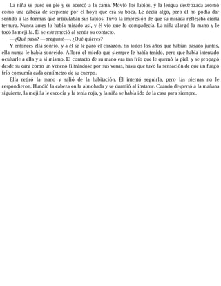 La niña se puso en pie y se acercó a la cama. Movió los labios, y la lengua destrozada asomó
como una cabeza de serpiente por el hoyo que era su boca. Le decía algo, pero él no podía dar
sentido a las formas que articulaban sus labios. Tuvo la impresión de que su mirada reflejaba cierta
ternura. Nunca antes lo había mirado así, y él vio que lo compadecía. La niña alargó la mano y le
tocó la mejilla. Él se estremeció al sentir su contacto.
—¿Qué pasa? —preguntó—. ¿Qué quieres?
Y entonces ella sonrió, y a él se le paró el corazón. En todos los años que habían pasado juntos,
ella nunca le había sonreído. Afloró el miedo que siempre le había tenido, pero que había intentado
ocultarle a ella y a sí mismo. El contacto de su mano era tan frío que le quemó la piel, y se propagó
desde su cara como un veneno filtrándose por sus venas, hasta que tuvo la sensación de que un fuego
frío consumía cada centímetro de su cuerpo.
Ella retiró la mano y salió de la habitación. Él intentó seguirla, pero las piernas no le
respondieron. Hundió la cabeza en la almohada y se durmió al instante. Cuando despertó a la mañana
siguiente, la mejilla le escocía y la tenía roja, y la niña se había ido de la casa para siempre.
 