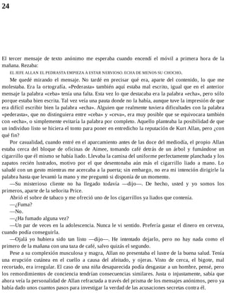 24
El tercer mensaje de texto anónimo me esperaba cuando encendí el móvil a primera hora de la
mañana. Rezaba:
EL JEFE ALLAN EL PEDRASTA EMPIEZA A ESTAR NERVIOSO. ECHA DE MENOS SU CHOCHO.
Me quedé mirando el mensaje. No tardé en precisar qué era, aparte del contenido, lo que me
molestaba. Era la ortografía. «Pederasta» también aquí estaba mal escrito, igual que en el anterior
mensaje la palabra «ceba» tenía una falta. Esta vez lo que destacaba era la palabra «echa», pero sólo
porque estaba bien escrita. Tal vez veía una pauta donde no la había, aunque tuve la impresión de que
era difícil escribir bien la palabra «echa». Alguien que realmente tuviera dificultades con la palabra
«pederasta», que no distinguiera entre «ceba» y «ceva», era muy posible que se equivocara también
con «echa», o simplemente evitaría la palabra por completo. Aquello planteaba la posibilidad de que
un individuo listo se hiciera el tonto para poner en entredicho la reputación de Kurt Allan, pero ¿con
qué fin?
Por casualidad, cuando entré en el aparcamiento antes de las doce del mediodía, el propio Allan
estaba cerca del bloque de oficinas de Aimee, tomando café detrás de un árbol y fumándose un
cigarrillo que él mismo se había liado. Llevaba la camisa del uniforme perfectamente planchada y los
zapatos recién lustrados, motivo por el que desentonaba aún más el cigarrillo liado a mano. Lo
saludé con un gesto mientras me acercaba a la puerta; sin embargo, no era mi intención dirigirle la
palabra hasta que levantó la mano y me preguntó si disponía de un momento.
—Su misterioso cliente no ha llegado todavía —dijo—. De hecho, usted y yo somos los
primeros, aparte de la señorita Price.
Abrió el sobre de tabaco y me ofreció uno de los cigarrillos ya liados que contenía.
—¿Fuma?
—No.
—¿Ha fumado alguna vez?
—Un par de veces en la adolescencia. Nunca le vi sentido. Prefería gastar el dinero en cerveza,
cuando podía conseguirla.
—Ojalá yo hubiera sido tan listo —dijo—. He intentado dejarlo, pero no hay nada como el
primero de la mañana con una taza de café, salvo quizás el segundo.
Pese a su complexión musculosa y magra, Allan no presentaba el lustre de la buena salud. Tenía
una erupción cutánea en el cuello a causa del afeitado, y ojeras. Visto de cerca, el bigote, mal
recortado, era irregular. El caso de una niña desaparecida podía desgastar a un hombre, pensé, pero
los remordimientos de conciencia tendrían consecuencias similares. Justa o injustamente, sabía que
ahora veía la personalidad de Allan refractada a través del prisma de los mensajes anónimos, pero ya
había dado unos cuantos pasos para investigar la verdad de las acusaciones secretas contra él.
 