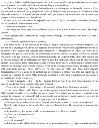 —¿Quería hablar usted de algo en particular, jefe? —pregunté—. Me gustaría tener un momento
para conversar con la señorita Price antes de que llegue nuestro cliente.
—Claro, me hago cargo. Sólo quería disculparme por el trato que recibió en la comisaría. Creo
que empezamos con mal pie, y después las cosas no hicieron más que empeorar. Podríamos haber
sido más amables, o al menos podría haberlo sido yo. Espero que comprenda que lo único que
queremos todos es encontrar a Anna Kore.
El tono de su voz era sincero. Su expresión era sincera. Quizás, incluso él era sincero, aunque lo
uno no conllevaba forzosamente lo otro.
—Me han tratado peor —dije.
—Pat Shaye me contó que tuvo problemas con su coche y que le echó una mano. Me alegró
saberlo.
Allan parecía muy interesado en congraciarse conmigo. No entendía por qué. Lo supe a
continuación.
—¿Ha leído los periódicos de esta mañana?
Los había leído. En los diarios de Portland y Bangor aparecían ciertas críticas respecto a la
marcha de la investigación, que hacían especial hincapié en la reacción del Departamento de Policía
de Pastor's Bay cuando fue alertado inicialmente de la desaparición de Anna, así como en la
percepción de que las autoridades no informaban de forma debida a la prensa sobre los avances
realizados, si es que los había. Eran, en esencia, desahogos de los periodistas, inspirados en parte por
el carácter cerrado de la comunidad de Pastor's Bay. Sin embargo, Allan, ante la impresión que
dejaban los artículos, había reaccionado a esas críticas a la defensiva, y parecía que al señalar que la
División de Investigación Criminal estaba al frente de la investigación pretendía descargar en otros
toda responsabilidad por fallos anteriores. No era culpa de Allan que Anna Kore siguiera
desaparecida, pero a la gente no le gustaba que se secuestrase a niñas, y era más que lógico que se
iniciase ya el reparto de culpas. Allan necesitaba un respiro y albergaba la esperanza de que Aimee y
yo pudiéramos proporcionárselo.
—Es pura frustración —dije—. Todo el mundo desea un final feliz, pero presienten que en este
caso no va a llegar. No se lo tome como algo personal.
—Pero sí es personal —replicó Allan—. Yo conozco a Anna Kore. Conozco a su madre.
—¿Las conoce bien? —dije. Procuré preguntarlo con la mayor despreocupación posible; aun así,
Allan pareció detectar cierto tonillo que no le gustó. Vi reflejado en su rostro el análisis a que
sometía la pregunta. La contempló del mismo modo que un hombre podría mantener un trozo de
comida en la boca antes de tragárselo, no muy seguro de si sabía bien.
—Es un pueblo pequeño —contestó—. Parte de mi trabajo consiste en conocer a los vecinos.
Dejé de lado el tema de si conocía bien o no a la familia Kore. De momento no ganaba nada
insistiendo.
—Será un duro golpe para el pueblo si no encuentran a la chica —comenté.
—¿Peor que si aparece muerta?
—Puede ser.
—¿Lo dice en serio?
—Si encuentran el cadáver, habrá un entierro, un proceso de duelo, y la oportunidad de descubrir
 