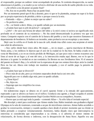 al responsable, porque un cadáver viene acompañado de pruebas. Si continúa desaparecida, su suerte
obsesionará al pueblo, y su madre ya no volverá a disfrutar de una noche de sueño plácido en su vida.
—¿Se refiere a eso de poner un punto final?
—No. Eso no es posible. Nunca hay un punto final.
Por un momento pensé que él iba a disentir, pero vi que se lo planteaba, aunque no supe si lo hizo
por su propia experiencia de pérdida y dolor o porque conocía la mía.
—Entiendo —dijo—. ¿Saber es mejor que no saber?
—Yo preferiría saber.
—Ya —se limitó a decir Allan, y se quedó callado por un momento.
—¿Cuánto hace que es jefe de policía? —pregunté.
—¿Jefe? —Se sacó una brizna de tabaco del labio y la miró como si tuviera un significado más
profundo en el contexto de su existencia—. No iba usted desencaminado la primera vez que nos
vimos. Comparto espacio con el camión de la basura del pueblo y con lo que nosotros llamamos el
departamento de bomberos. Si hubiera un incendio, antes probaría con un escupitajo y una manta.
Dejó caer la colilla en el fondo de la taza de café, donde ésta silbó como una serpiente al emitir
una señal de advertencia.
—Soy «jefe» desde hace cinco años. Mi mujer…, mi ex mujer…, quería marcharse de Boston.
Tenía asma, y los médicos le dijeron que el aire de la ciudad no le iba bien. Se había criado en la
costa de Maryland, y yo en un rincón perdido de Michigan, así que poco más o menos trazamos una
línea al norte de un lugar y al este del otro, y la intersección estaba aquí. Bueno, eso es lo que le
decimos a la gente: la verdad no es tan romántica. En Boston no nos llevábamos bien. Vi el anuncio
del puesto en Pastor's Bay, y lo solicité con la esperanza de que nos sentara bien dejar atrás la ciudad.
Pero no fue así. Ahora este trabajo me mantiene ocupado, y con el sueldo pago la pensión de
alimentos.
—¿Cuánto hace que se divorció?
—Poco más de un año, pero ya vivíamos separados desde hacía casi otro año.
Aguardé para ver si añadía algo más, pero se quedó callado.
—¿Tiene hijos?
—No, hijos no.
—Supongo que eso simplifica las cosas.
—Un poco.
Un todoterreno negro se detuvo en el carril opuesto frente a la entrada del aparcamiento,
esperando a que se abriera un hueco en el tráfico. Conducía una agente, y Engel ocupaba el asiento
del acompañante. Casi simultáneamente llegó Gordon Walsh con su compañero, Soames.
—Parece que ya está aquí toda la panda —comentó Allan—. Ya sólo falta el invitado especial.
Me disculpé y entré para confirmar que Aimee estaba lista. Había instalado una grabadora digital
Olympus en la sala de reuniones, conectada a un par de micrófonos externos. Aimee había accedido a
grabar la conversación, siempre y cuando quedara claro desde el primer momento que su cliente se
había prestado a cooperar voluntariamente. Asimismo, había dejado claro que interrumpiría la
entrevista si consideraba que importunaban a su cliente, o si advertía el menor intento de
relacionarlo, de forma directa o indirecta, con la desaparición de Anna Kore. Aquello era una
 