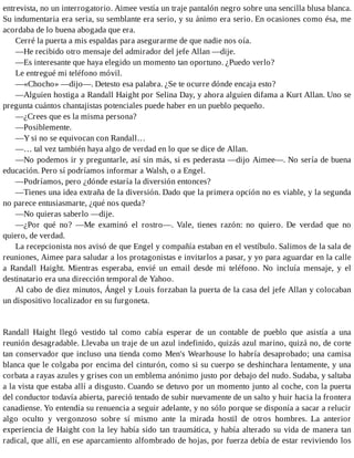 entrevista, no un interrogatorio. Aimee vestía un traje pantalón negro sobre una sencilla blusa blanca.
Su indumentaria era seria, su semblante era serio, y su ánimo era serio. En ocasiones como ésa, me
acordaba de lo buena abogada que era.
Cerré la puerta a mis espaldas para asegurarme de que nadie nos oía.
—He recibido otro mensaje del admirador del jefe Allan —dije.
—Es interesante que haya elegido un momento tan oportuno. ¿Puedo verlo?
Le entregué mi teléfono móvil.
—«Chocho» —dijo—. Detesto esa palabra. ¿Se te ocurre dónde encaja esto?
—Alguien hostiga a Randall Haight por Selina Day, y ahora alguien difama a Kurt Allan. Uno se
pregunta cuántos chantajistas potenciales puede haber en un pueblo pequeño.
—¿Crees que es la misma persona?
—Posiblemente.
—Y si no se equivocan con Randall…
—… tal vez también haya algo de verdad en lo que se dice de Allan.
—No podemos ir y preguntarle, así sin más, si es pederasta —dijo Aimee—. No sería de buena
educación. Pero sí podríamos informar a Walsh, o a Engel.
—Podríamos, pero ¿dónde estaría la diversión entonces?
—Tienes una idea extraña de la diversión. Dado que la primera opción no es viable, y la segunda
no parece entusiasmarte, ¿qué nos queda?
—No quieras saberlo —dije.
—¿Por qué no? —Me examinó el rostro—. Vale, tienes razón: no quiero. De verdad que no
quiero, de verdad.
La recepcionista nos avisó de que Engel y compañía estaban en el vestíbulo. Salimos de la sala de
reuniones, Aimee para saludar a los protagonistas e invitarlos a pasar, y yo para aguardar en la calle
a Randall Haight. Mientras esperaba, envié un email desde mi teléfono. No incluía mensaje, y el
destinatario era una dirección temporal de Yahoo.
Al cabo de diez minutos, Ángel y Louis forzaban la puerta de la casa del jefe Allan y colocaban
un dispositivo localizador en su furgoneta.
Randall Haight llegó vestido tal como cabía esperar de un contable de pueblo que asistía a una
reunión desagradable. Llevaba un traje de un azul indefinido, quizás azul marino, quizá no, de corte
tan conservador que incluso una tienda como Men's Wearhouse lo habría desaprobado; una camisa
blanca que le colgaba por encima del cinturón, como si su cuerpo se deshinchara lentamente, y una
corbata a rayas azules y grises con un emblema anónimo justo por debajo del nudo. Sudaba, y saltaba
a la vista que estaba allí a disgusto. Cuando se detuvo por un momento junto al coche, con la puerta
del conductor todavía abierta, pareció tentado de subir nuevamente de un salto y huir hacia la frontera
canadiense. Yo entendía su renuencia a seguir adelante, y no sólo porque se disponía a sacar a relucir
algo oculto y vergonzoso sobre sí mismo ante la mirada hostil de otros hombres. La anterior
experiencia de Haight con la ley había sido tan traumática, y había alterado su vida de manera tan
radical, que allí, en ese aparcamiento alfombrado de hojas, por fuerza debía de estar reviviendo los
 