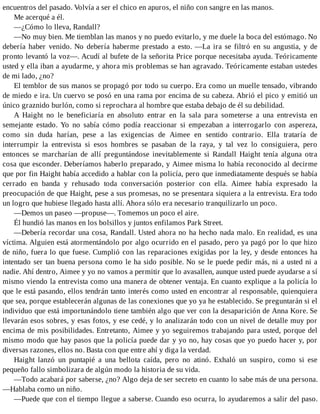 encuentros del pasado. Volvía a ser el chico en apuros, el niño con sangre en las manos.
Me acerqué a él.
—¿Cómo lo lleva, Randall?
—No muy bien. Me tiemblan las manos y no puedo evitarlo, y me duele la boca del estómago. No
debería haber venido. No debería haberme prestado a esto. —La ira se filtró en su angustia, y de
pronto levantó la voz—. Acudí al bufete de la señorita Price porque necesitaba ayuda. Teóricamente
usted y ella iban a ayudarme, y ahora mis problemas se han agravado. Teóricamente estaban ustedes
de mi lado, ¿no?
El temblor de sus manos se propagó por todo su cuerpo. Era como un muelle tensado, vibrando
de miedo e ira. Un cuervo se posó en una rama por encima de su cabeza. Abrió el pico y emitió un
único graznido burlón, como si reprochara al hombre que estaba debajo de él su debilidad.
A Haight no le beneficiaría en absoluto entrar en la sala para someterse a una entrevista en
semejante estado. Yo no sabía cómo podía reaccionar si empezaban a interrogarlo con aspereza,
como sin duda harían, pese a las exigencias de Aimee en sentido contrario. Ella trataría de
interrumpir la entrevista si esos hombres se pasaban de la raya, y tal vez lo consiguiera, pero
entonces se marcharían de allí preguntándose inevitablemente si Randall Haight tenía alguna otra
cosa que esconder. Deberíamos haberlo preparado, y Aimee misma lo había reconocido al decirme
que por fin Haight había accedido a hablar con la policía, pero que inmediatamente después se había
cerrado en banda y rehusado toda conversación posterior con ella. Aimee había expresado la
preocupación de que Haight, pese a sus promesas, no se presentara siquiera a la entrevista. Era todo
un logro que hubiese llegado hasta allí. Ahora sólo era necesario tranquilizarlo un poco.
—Demos un paseo —propuse—. Tomemos un poco el aire.
Él hundió las manos en los bolsillos y juntos enfilamos Park Street.
—Debería recordar una cosa, Randall. Usted ahora no ha hecho nada malo. En realidad, es una
víctima. Alguien está atormentándolo por algo ocurrido en el pasado, pero ya pagó por lo que hizo
de niño, fuera lo que fuese. Cumplió con las reparaciones exigidas por la ley, y desde entonces ha
intentado ser tan buena persona como le ha sido posible. No se le puede pedir más, ni a usted ni a
nadie. Ahí dentro, Aimee y yo no vamos a permitir que lo avasallen, aunque usted puede ayudarse a sí
mismo viendo la entrevista como una manera de obtener ventaja. En cuanto explique a la policía lo
que le está pasando, ellos tendrán tanto interés como usted en encontrar al responsable, quienquiera
que sea, porque establecerán algunas de las conexiones que yo ya he establecido. Se preguntarán si el
individuo que está importunándolo tiene también algo que ver con la desaparición de Anna Kore. Se
llevarán esos sobres, y esas fotos, y ese cedé, y lo analizarán todo con un nivel de detalle muy por
encima de mis posibilidades. Entretanto, Aimee y yo seguiremos trabajando para usted, porque del
mismo modo que hay pasos que la policía puede dar y yo no, hay cosas que yo puedo hacer y, por
diversas razones, ellos no. Basta con que entre ahí y diga la verdad.
Haight lanzó un puntapié a una bellota caída, pero no atinó. Exhaló un suspiro, como si ese
pequeño fallo simbolizara de algún modo la historia de su vida.
—Todo acabará por saberse, ¿no? Algo deja de ser secreto en cuanto lo sabe más de una persona.
—Hablaba como un niño.
—Puede que con el tiempo llegue a saberse. Cuando eso ocurra, lo ayudaremos a salir del paso.
 