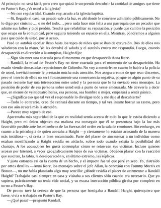 Al principio no será fácil, pero creo que quizá le sorprenda descubrir la cantidad de amigos que tiene
en Pastor's Bay. ¿Va usted a la iglesia?
—No con regularidad. Cuando voy, acudo a la iglesia baptista.
—Si, llegado el caso, su pasado sale a la luz, es ahí donde le conviene admitirlo públicamente. No
lo digo por cinismo…, o no del todo…, pero nada hace más feliz a una parroquia que un pecador que
admite sus fallos y pide perdón. Tendrá que rehabilitar su reputación, y puede que cambie la posición
que ocupa en la comunidad, pero seguirá teniendo un espacio en ella. Mientras, pondremos a alguien
para que cuide de usted, por si acaso.
Pasó un autobús escolar lleno hasta los topes de niños que se iban de excursión. Dos de ellos nos
saludaron con la mano. Yo les devolví el saludo y el autobús entero me respondió. Luego, cuando
desapareció en dirección a la autopista, Haight dijo:
—Sigo sin tener una coartada para el momento en que desapareció Anna Kore.
—Randall, la mitad de Pastor's Bay no tiene coartada para el momento de su desaparición. Ha
estado viendo demasiadas reposiciones de Colombo. No voy a mentirle: en cuanto le hable a la policía
de usted, inevitablemente le prestarán mucha más atención. Nos aseguraremos de que sean discretos,
pero el interés de ellos no será forzosamente una consecuencia negativa, porque en algún punto de su
pasado reciente hay una intersección entre usted y la persona que le ha enviado esos mensajes. La
posición de poder de esa persona sobre usted está a punto de verse amenazada. Me atrevería a decir
que, en menos de veinticuatro horas, esa persona, sea hombre o mujer, empezará a sentir pánico.
—¿Significa eso que tal vez el responsable lo divulgue todo y me deje al descubierto?
—Todo lo contrario, creo. Se retirará durante un tiempo, y tal vez intente borrar su rastro, pero
con eso aún atraerá más la atención.
—Parece muy seguro de eso.
Aparentaba más seguridad de la que en realidad sentía acerca de todo lo que le estaba diciendo a
Haight, pero mi único objetivo esa mañana era conseguir que él se presentara bajo la luz más
favorable posible ante los miembros de las fuerzas del orden en la sala de reuniones. Sin embargo, en
cuanto a la psicología de quien acosaba a Haight —y ciertamente lo estaban acosando de la manera
más insidiosa—, sí creía ir bien encaminado. Parte del placer de atormentar a un individuo como
estaban mortificando a Haight residía en aislarlo, sobre todo cuando existía la posibilidad del
chantaje. A los acosadores les gusta contemplar cómo se retuercen sus víctimas. Incluso quienes
acosan por Internet, a veces geográficamente lejos de sus víctimas, obtienen placer con la reacción
que suscitan, la rabia, la desesperación y, en último extremo, las súplicas.
Y justo entonces caí en la cuenta de un hecho, y el impacto fue tal que paré en seco. Yo, distraído
por otros detalles —Anna Kore, los mensajes sobre el jefe Allan, la conexión con Tommy Morris en
Boston—, no me había planteado algo muy sencillo: ¿dónde residía el placer de atormentar a Randall
Haight? Trabajaba casi siempre en casa y visitaba a sus clientes sólo cuando era necesario. Que yo
supiera, prácticamente no tenía vida social, y su escasa interacción pública giraba por completo en
torno a Pastor's Bay.
De pronto tuve la certeza de que la persona que hostigaba a Randall Haight, quienquiera que
fuese, vivía o trabajaba en Pastor's Bay.
—¿Qué pasa? —preguntó Randall.
 