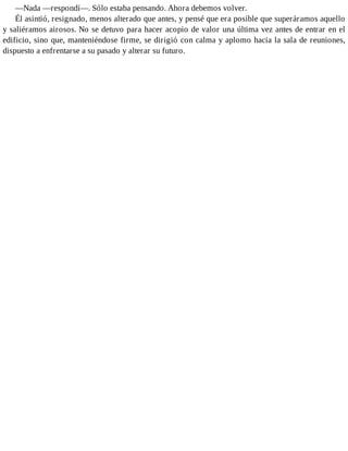 —Nada —respondí—. Sólo estaba pensando. Ahora debemos volver.
Él asintió, resignado, menos alterado que antes, y pensé que era posible que superáramos aquello
y saliéramos airosos. No se detuvo para hacer acopio de valor una última vez antes de entrar en el
edificio, sino que, manteniéndose firme, se dirigió con calma y aplomo hacia la sala de reuniones,
dispuesto a enfrentarse a su pasado y alterar su futuro.
 